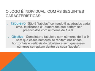 O JOGO É INDIVIDUAL, COM AS SEGUINTES
CARACTERÍSTICAS:
 Tabuleiro - São 9 "tabelas" contendo 9 quadrados cada
uma, totalizando 81 quadrados que podem ser
preenchidos com números de 1 a 9.
 Objetivo - Completar o tabuleiro com números de 1 a 9
sem que esses números se repitam nas linhas
horizontais e verticais do tabuleiro e sem que esses
números se repitam dentro de cada "tabela".
 