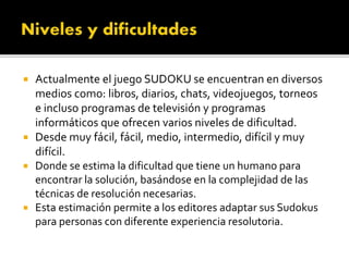  Actualmente el juego SUDOKU se encuentran en diversos
medios como: libros, diarios, chats, videojuegos, torneos
e incluso programas de televisión y programas
informáticos que ofrecen varios niveles de dificultad.
 Desde muy fácil, fácil, medio, intermedio, difícil y muy
difícil.
 Donde se estima la dificultad que tiene un humano para
encontrar la solución, basándose en la complejidad de las
técnicas de resolución necesarias.
 Esta estimación permite a los editores adaptar sus Sudokus
para personas con diferente experiencia resolutoria.
 