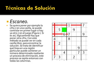  Escaneo.
 Se quiera poner por ejemplo la
cifra 7 en una casilla, se puede
controlar en primer lugar si hay
ya otro 7 en el juego (Figura ). Si
es así, lógicamente hay que
poner otra cifra. Con este
método se puede ver en cada
casilla libre, para encontrar la
solución. Se trata de identificar
qué línea en una región
particular puede contener un
número determinado mediante
un proceso de eliminación, este
proceso se repite entonces con
todas las columnas.
 
