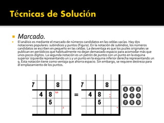  Marcado.
 El análisis es mediante el marcado de números candidatos en las celdas vacías. Hay dos
notaciones populares: subíndices y puntos (Figura). En la notación de subíndice, los números
candidatos se escriben en pequeño en las celdas. La desventaja es que los puzles originales se
publican en periódicos que habitualmente no dejan demasiado espacio para acomodar más que
unos pocos dígitos. La segunda notación es un patrón de puntos con un punto en la esquina
superior izquierda representando un 1 y un punto en la esquina inferior derecha representando un
9. Esta notación tiene como ventaja que ahorra espacio. Sin embargo, se requiere destreza para
el emplazamiento de los puntos.
 