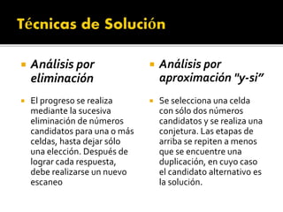  Análisis por
eliminación
 El progreso se realiza
mediante la sucesiva
eliminación de números
candidatos para una o más
celdas, hasta dejar sólo
una elección. Después de
lograr cada respuesta,
debe realizarse un nuevo
escaneo
 Análisis por
aproximación "y-si”
 Se selecciona una celda
con sólo dos números
candidatos y se realiza una
conjetura. Las etapas de
arriba se repiten a menos
que se encuentre una
duplicación, en cuyo caso
el candidato alternativo es
la solución.
 