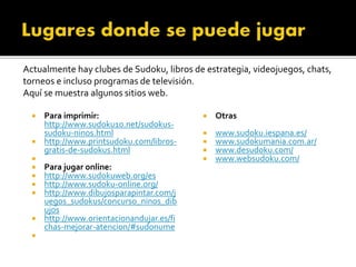  Otras
 www.sudoku.iespana.es/
 www.sudokumania.com.ar/
 www.desudoku.com/
 www.websudoku.com/
 Para imprimir:
http://www.sudoku10.net/sudokus-
sudoku-ninos.html
 http://www.printsudoku.com/libros-
gratis-de-sudokus.html

 Para jugar online:
 http://www.sudokuweb.org/es
 http://www.sudoku-online.org/
 http://www.dibujosparapintar.com/j
uegos_sudokus/concurso_ninos_dib
ujos
 http://www.orientacionandujar.es/fi
chas-mejorar-atencion/#sudonume

Actualmente hay clubes de Sudoku, libros de estrategia, videojuegos, chats,
torneos e incluso programas de televisión.
Aquí se muestra algunos sitios web.
 