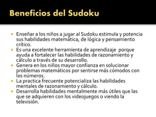  Enseñar a los niños a jugar al Sudoku estimula y potencia
sus habilidades matemática, de lógica y pensamiento
crítico.
 Es una excelente herramienta de aprendizaje porque
ayuda a fortalecer las habilidades de razonamiento y
cálculo a través de su desarrollo.
 Genera en los niños mayor confianza en solucionar
problemas matemáticos por sentirse más cómodos con
los números.
 La practica frecuente potencializa las habilidades
mentales de razonamiento y cálculo.
 Desarrolla habilidades mentalmente más útiles que las
que se adquieren con los videojuegos o viendo la
televisión.
 