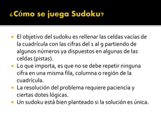  El objetivo del sudoku es rellenar las celdas vacías de
la cuadrícula con las cifras del 1 al 9 partiendo de
algunos números ya dispuestos en algunas de las
celdas (pistas).
 Lo que importa, es que no se debe repetir ninguna
cifra en una misma fila, columna o región de la
cuadrícula.
 La resolución del problema requiere paciencia y
ciertas dotes lógicas.
 Un sudoku está bien planteado si la solución es única.
 