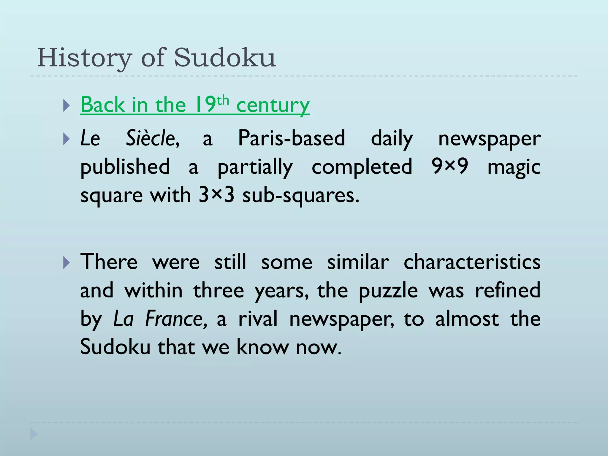 History of Sudoku
Back in the 19th century
Le Siècle, a Paris-based daily newspaper
published a partially completed 9×9 magic
square with 3×3 sub-squares.
There were still some similar characteristics
and within three years, the puzzle was refined
by La France, a rival newspaper, to almost the
Sudoku that we know now.
