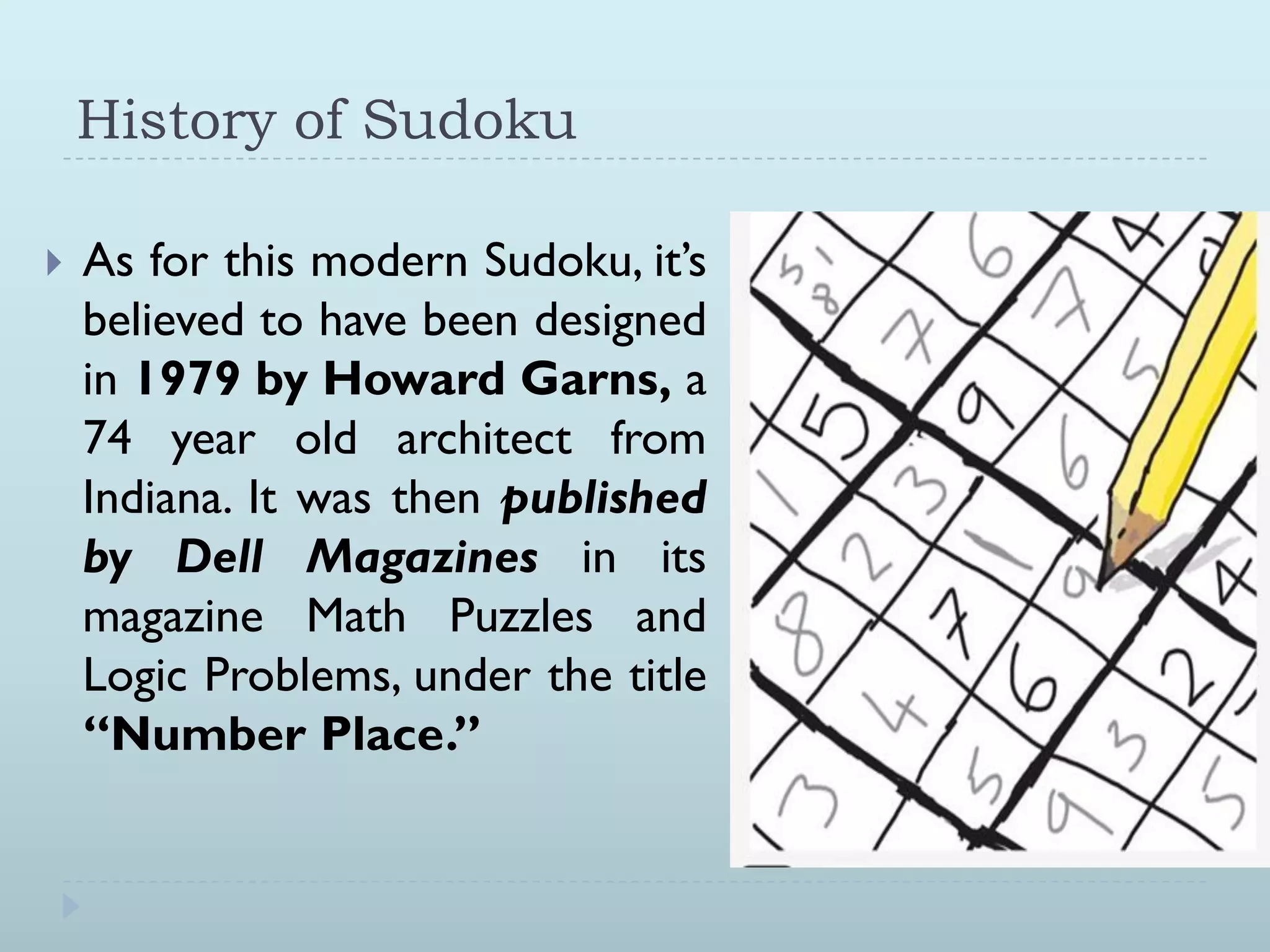 History of Sudoku
As for this modern Sudoku, it‟s
believed to have been designed
in 1979 by Howard Garns, a
74 year old architect from
Indiana. It was then published
by Dell Magazines in its
magazine Math Puzzles and
Logic Problems, under the title
“Number Place.”