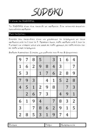 Όνομα: Τάξη: Ημερομηνία:
Τι είναι το SUDOKU;
Το SUDOKU είναι ένα παιχνίδι με αριθμούς. Στα ιαπωνικά σημαίνει
«μοναδικός αριθμός».
Πως παίζεται;
Σκοπός του παιχνιδιού είναι να γεμίσουμε το τετράγωνο με τους
αριθμούς από το 1 έως το 9. Προσοχή όμως, κάθε αριθμός από 1 έως το
9 μπορεί να υπάρχει μόνο μία φορά σε κάθε γραμμή, σε κάθε στήλη και
σε κάθε μικρό τετράγωνο.
Βαθμός δυσκολίας: Εύκολο, για μαθητές της Α και Β Δημοτικού
9 7 8 5 3 1 6 4
1 6 2 9 8 4 3 7
5 3 1 7 6 2 8 9
7 9 3 4 1 5 2 8
4 5 1 2 9 8 7 3
2 6 7 3 4 9 1
6 1 9 4 7 8 3 2
3 7 8 6 2 9 1 5
2 8 5 3 1 9 7 4
 
