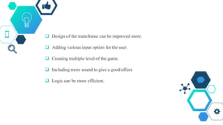  Design of the mainframe can be improved more.
 Adding various input option for the user.
 Creating multiple level of the game.
 Including more sound to give a good effect.
 Logic can be more efficient.
 