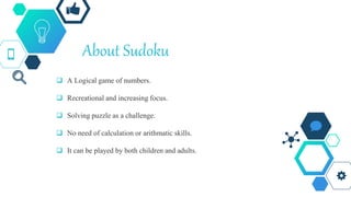 About Sudoku
 A Logical game of numbers.
 Recreational and increasing focus.
 Solving puzzle as a challenge.
 No need of calculation or arithmatic skills.
 It can be played by both children and adults.
 