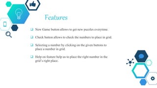 Features
 New Game button allows to get new puzzles everytime.
 Check button allows to check the numbers to place in grid.
 Selecting a number by clicking on the given buttons to
place a number in grid.
 Help on feature help us to place the right number in the
grid’s right place.
 