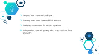  Usage of new classes and packages.
 Learning more about Graphical User Interface
 Designing a concept on the basis of algorithm.
 Using various classes & packages in a project and use them
efficiently.
 
