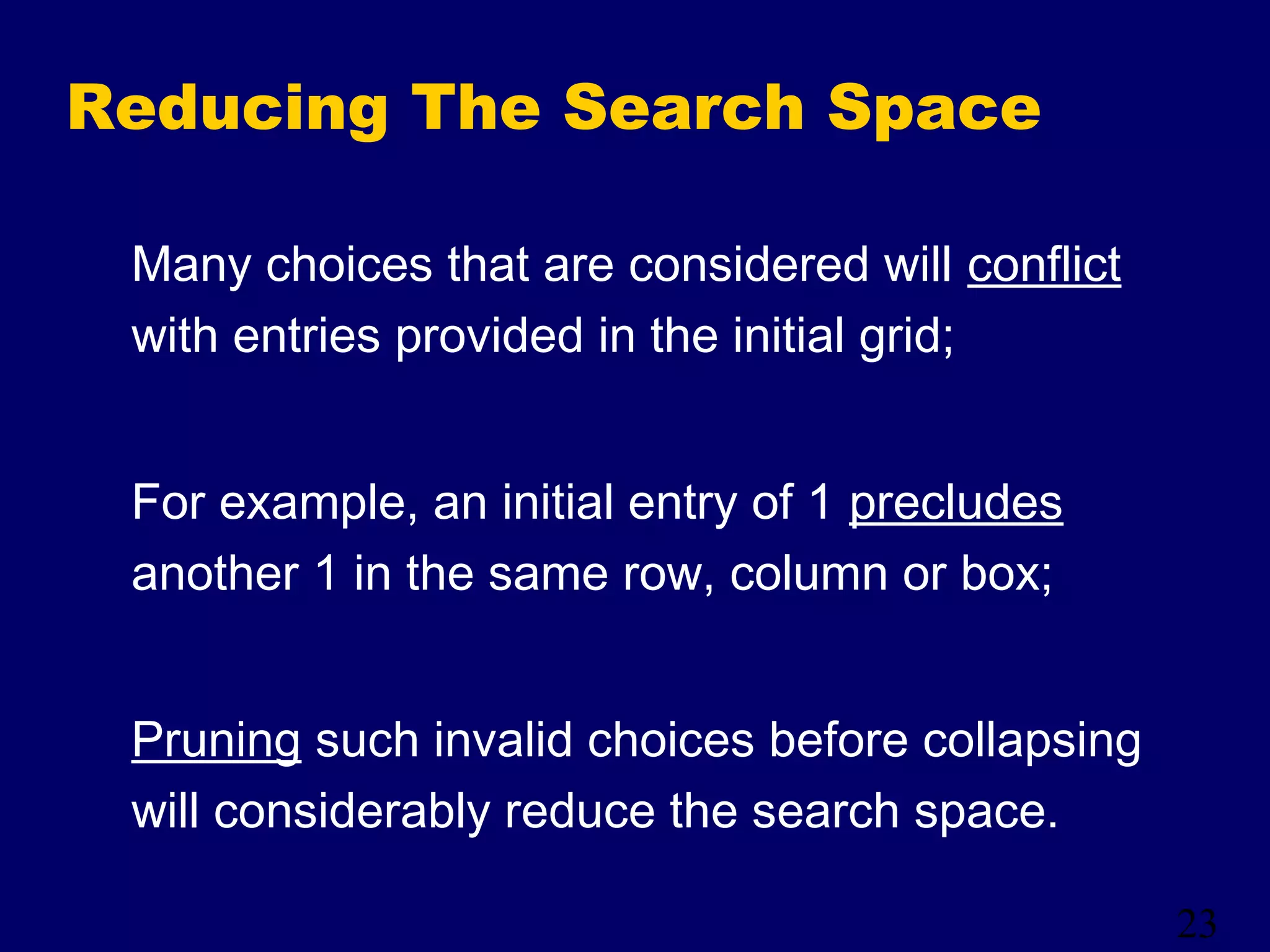 23
Reducing The Search Space
Many choices that are considered will conflict
with entries provided in the initial grid;
For example, an initial entry of 1 precludes
another 1 in the same row, column or box;
Pruning such invalid choices before collapsing
will considerably reduce the search space.
 