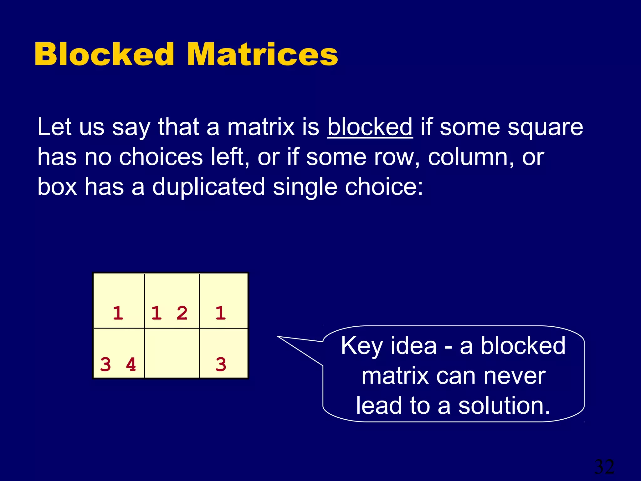 32
Blocked Matrices
Let us say that a matrix is blocked if some square
has no choices left, or if some row, column, or
box has a duplicated single choice:
Key idea - a blocked
matrix can never
lead to a solution.
1 1 2 1
3 4 3
 