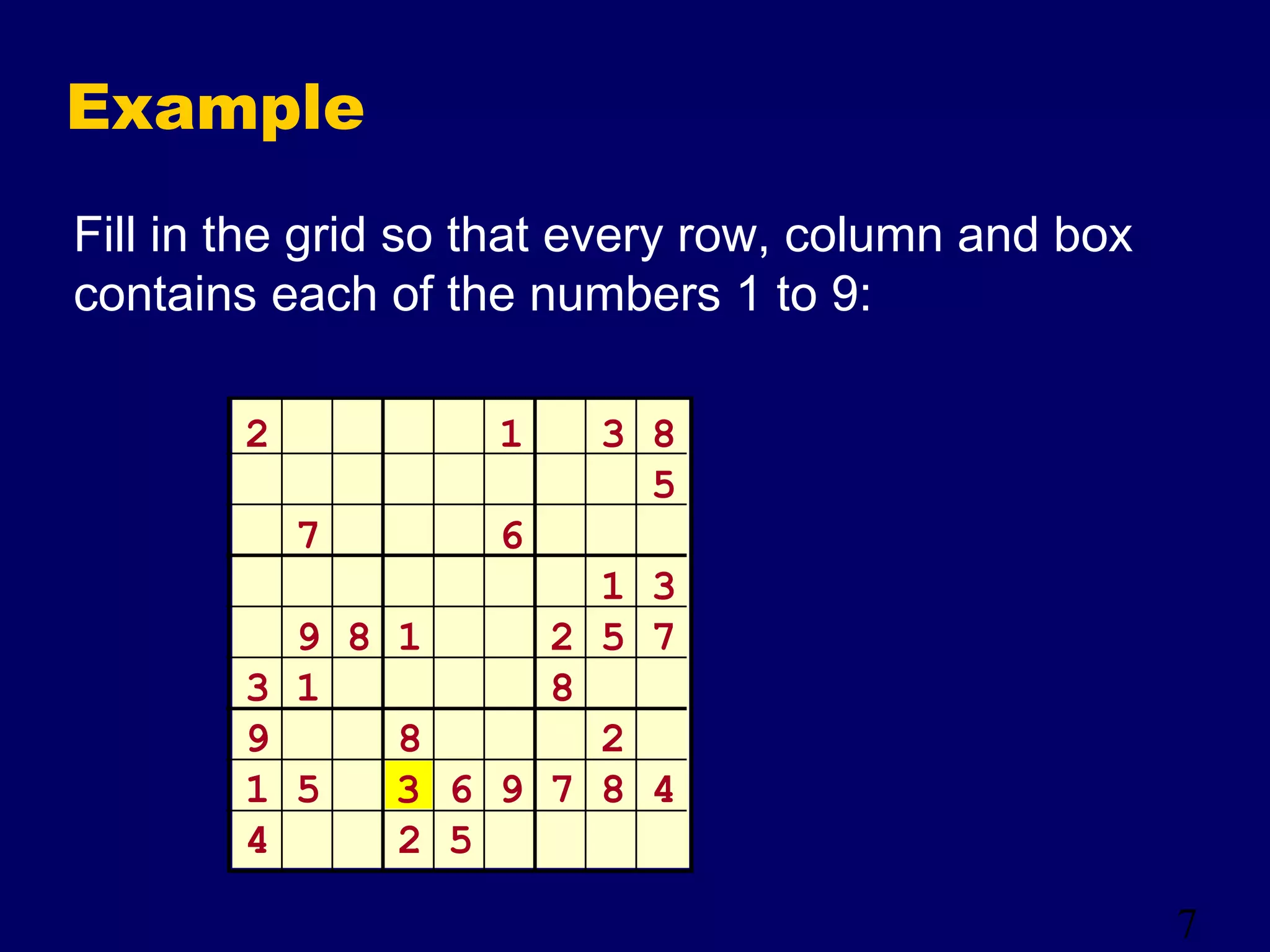 7
Example
Fill in the grid so that every row, column and box
contains each of the numbers 1 to 9:
2 1 3 8
5
7 6
1 3
9 8 1 2 5 7
3 1 8
9 8 2
1 5 6 9 7 8 4
4 2 5
3
 