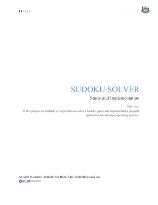 1 | P a g e
SUDOKU SOLVER
Study and Implementation
Abstract
In this project we studied two algorithms to solve a Sudoku game and implemented a playable
application for all major operating systems.
Al-Abid [Leader], Arafath Bin Reza, Md. TasbirHoussainTas
 