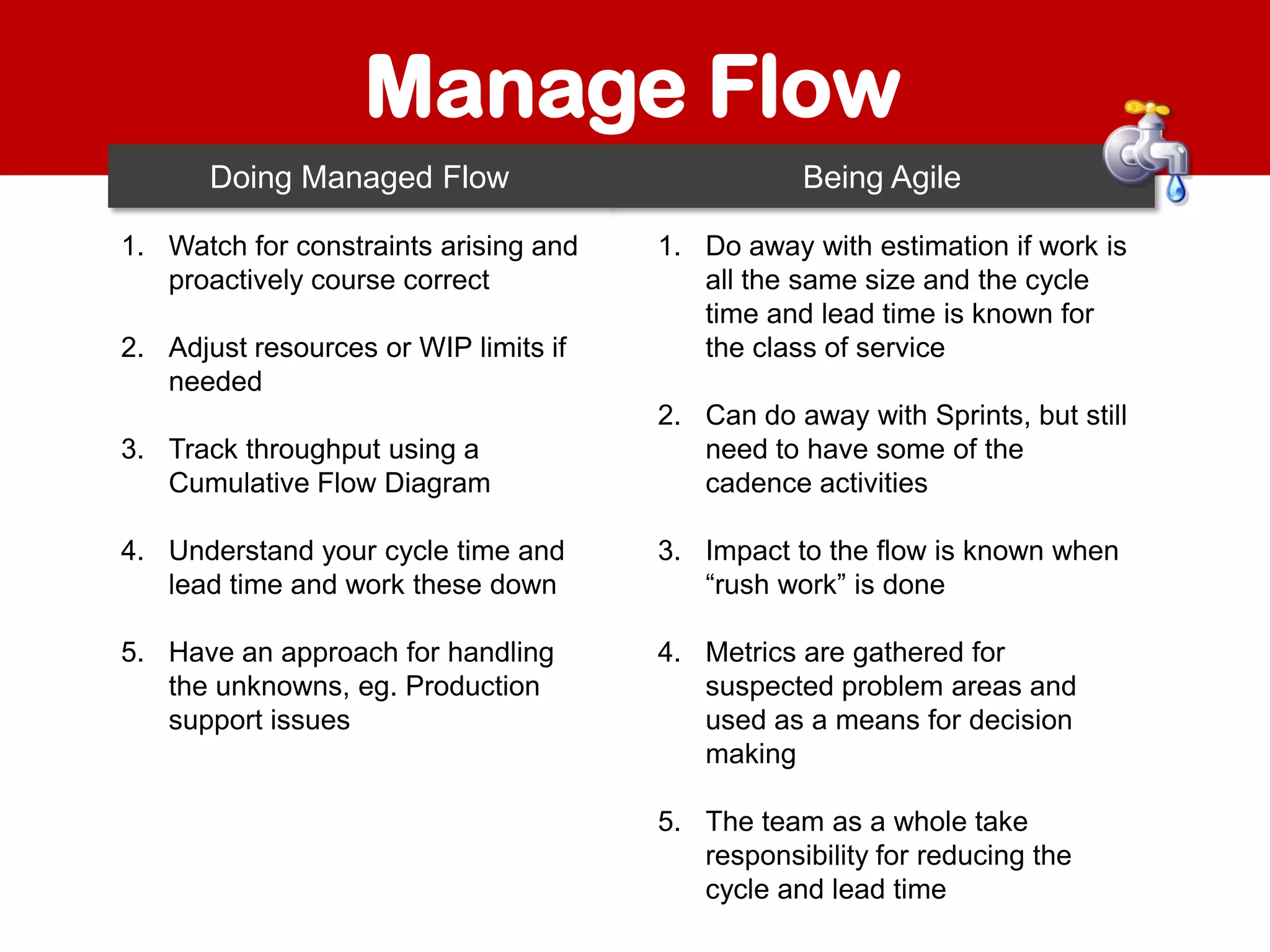 Manage Flow
Doing Managed Flow
1. Watch for constraints arising and
proactively course correct
2. Adjust resources or WIP limits if
needed

Being Agile
1. Do away with estimation if work is
all the same size and the cycle
time and lead time is known for
the class of service

3. Track throughput using a
Cumulative Flow Diagram

2. Can do away with Sprints, but still
need to have some of the
cadence activities

4. Understand your cycle time and
lead time and work these down

3. Impact to the flow is known when
“rush work” is done

5. Have an approach for handling
the unknowns, eg. Production
support issues

4. Metrics are gathered for
suspected problem areas and
used as a means for decision
making
5. The team as a whole take
responsibility for reducing the
cycle and lead time

 