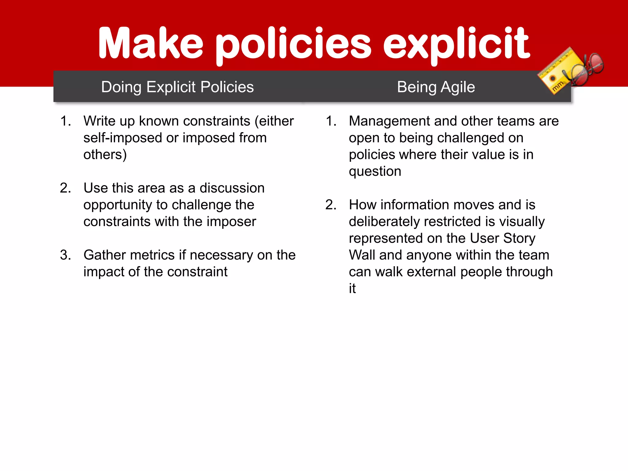 Make policies explicit
Doing Explicit Policies
1. Write up known constraints (either
self-imposed or imposed from
others)
2. Use this area as a discussion
opportunity to challenge the
constraints with the imposer
3. Gather metrics if necessary on the
impact of the constraint

Being Agile
1. Management and other teams are
open to being challenged on
policies where their value is in
question
2. How information moves and is
deliberately restricted is visually
represented on the User Story
Wall and anyone within the team
can walk external people through
it

 