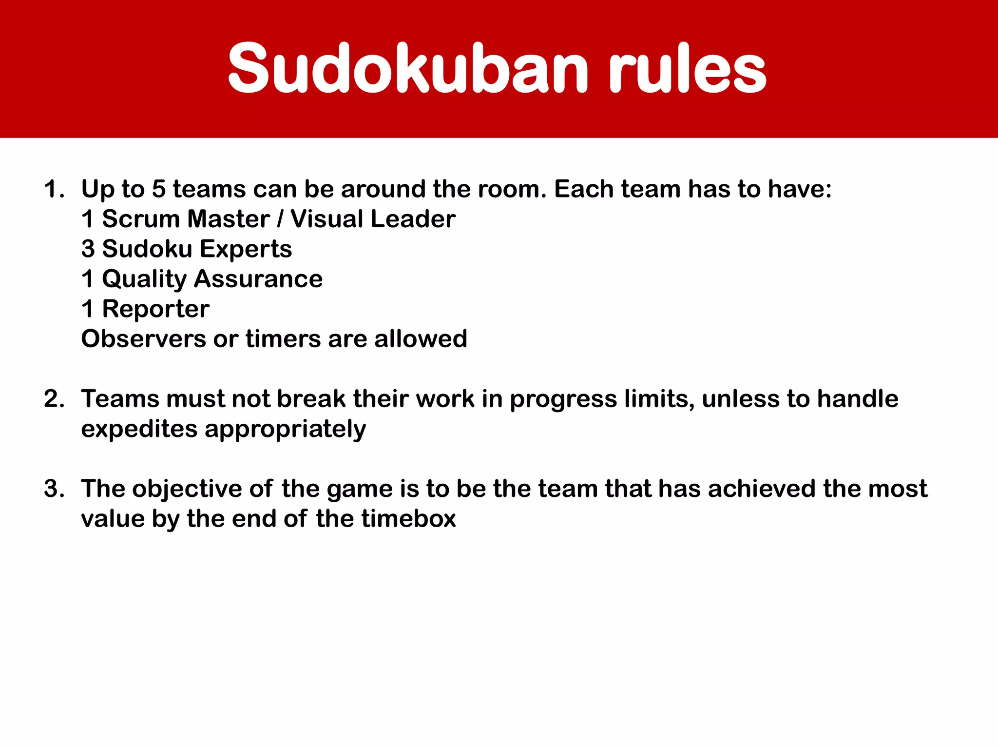 Sudokuban rules
1. Up to 5 teams can be around the room. Each team has to have:
1 Scrum Master / Visual Leader
3 Sudoku Experts
1 Quality Assurance
1 Reporter
Observers or timers are allowed
2. Teams must not break their work in progress limits, unless to handle
expedites appropriately
3. The objective of the game is to be the team that has achieved the most
value by the end of the timebox

 
