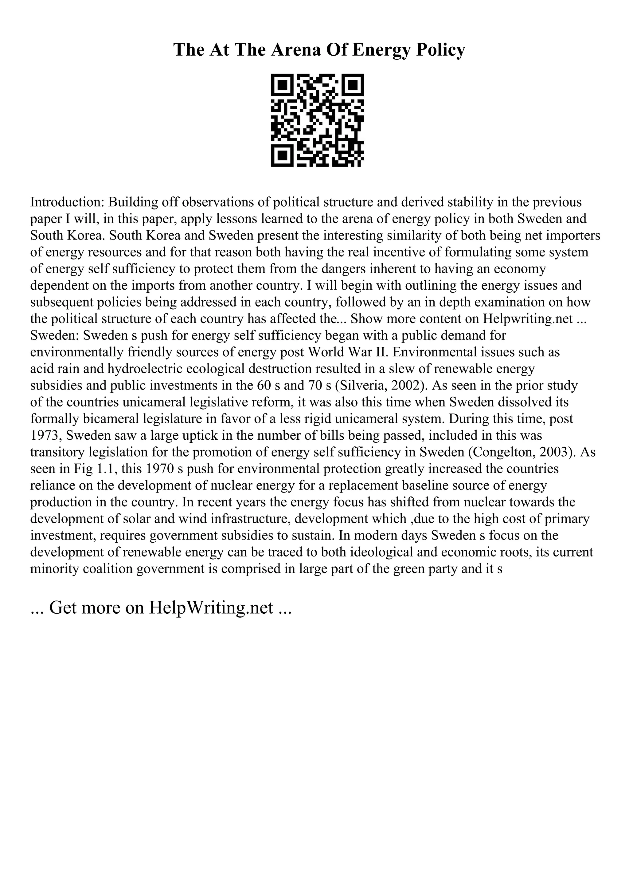 The At The Arena Of Energy Policy
Introduction: Building off observations of political structure and derived stability in the previous
paper I will, in this paper, apply lessons learned to the arena of energy policy in both Sweden and
South Korea. South Korea and Sweden present the interesting similarity of both being net importers
of energy resources and for that reason both having the real incentive of formulating some system
of energy self sufficiency to protect them from the dangers inherent to having an economy
dependent on the imports from another country. I will begin with outlining the energy issues and
subsequent policies being addressed in each country, followed by an in depth examination on how
the political structure of each country has affected the... Show more content on Helpwriting.net ...
Sweden: Sweden s push for energy self sufficiency began with a public demand for
environmentally friendly sources of energy post World War II. Environmental issues such as
acid rain and hydroelectric ecological destruction resulted in a slew of renewable energy
subsidies and public investments in the 60 s and 70 s (Silveria, 2002). As seen in the prior study
of the countries unicameral legislative reform, it was also this time when Sweden dissolved its
formally bicameral legislature in favor of a less rigid unicameral system. During this time, post
1973, Sweden saw a large uptick in the number of bills being passed, included in this was
transitory legislation for the promotion of energy self sufficiency in Sweden (Congelton, 2003). As
seen in Fig 1.1, this 1970 s push for environmental protection greatly increased the countries
reliance on the development of nuclear energy for a replacement baseline source of energy
production in the country. In recent years the energy focus has shifted from nuclear towards the
development of solar and wind infrastructure, development which ,due to the high cost of primary
investment, requires government subsidies to sustain. In modern days Sweden s focus on the
development of renewable energy can be traced to both ideological and economic roots, its current
minority coalition government is comprised in large part of the green party and it s
... Get more on HelpWriting.net ...
 