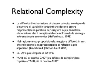 Relational Complexity  La difficoltà di elaborazione di ciascun compito corrisponde al numero di variabili interagenti che devono essere rappresentate in parallelo per eseguire la più complessa elaborazione che il compito richiede utilizzando la strategia inferenziale più economica (Halford et al. 1998) Nel ragionamento proposizionale: maggiore difficoltà in test che richiedono la rappresentazione di relazioni a più argomenti (Goodwin & Johnson-Laird 2005)  Es.  A>B più semplice di A>B>C “ A>B più di quanto C>D” più difficile da comprendere rispetto a “A>B più di quanto A>D”  