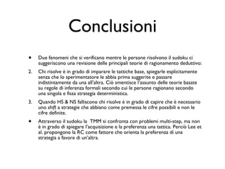 Conclusioni Due fenomeni che si verificano mentre le persone risolvono il sudoku ci suggeriscono una revisione delle principali teorie di ragionamento deduttivo: Chi risolve è in grado di imparare le tattiche base, spiegarle esplicitamente senza che lo sperimentatore le abbia prima suggerite e passare indistintamente da una all’altra. Ciò smentisce l’assunto delle teorie basate su regole di inferenza formali secondo cui le persone ragionano secondo una singola e fissa strategia deterministica. Quando HS & NS falliscono chi risolve è in grado di capire che è necessario uno  shift  a strategie che abbiano come premessa le cifre possibili e non le cifre definite. Attraverso il sudoku la  TMM si confronta con problemi multi-step, ma non è in grado di spiegare l’acquisizione e la preferenza una tattica. Perciò Lee et al. propongono la RC come fattore che orienta la preferenza di una strategia a favore di un’altra.  