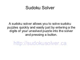 Sudoku Solver


 A sudoku solver allows you to solve sudoku
puzzles quickly and easily just by entering a the
 digits of your unsolved puzzle into the solver
             and pressing a button.

    http://sudokusolver.ca
 