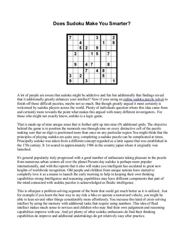 Does Sudoku Make You Smarter?
A lot of people are aware that sudoku might be addictive and fun but additionally that findings reveal
that it additionally greatly enhances your intellect? Now if your using an online sudoku puzzle solver to
finish off those difficult puzzles, maybe not so much. But though greatly argued it most certainly is
welcomed by sudoku players across the world. Plenty of indivduals question where this idea came from
and certainly more towards the point what makes this argued with many different investigators.. For
those who might not exactly know, sodoko is a logic game.
That is made-up of nine unique areas that is further split up into nine (9) additional grids. The objective
behind the game is to position the numerals one through nine on every distinctive cell of the puzzle
making sure that no digit is positioned more than once on any particular region You might think that the
principles of playing sudoku are quite easy, completing a suduko puzzle can be complicated at times.
Principally sodoko was taken from a different concept regarded as a latin square that was established in
the 17th century. It 1st soared in approximately 1986 in the country japan where it originally was
launched.
It's general popularity truly progressed with a good number of enthusiasts taking pleasure in the puzzle
from numerous urban centers all over the planet Present day sodoko is perhaps more popular
internationally, and with the reports that it also will make you intelligent has escalated to great new
heights of worldwide recognition. Old people and children from unique nations have started to
completly love it as a means to launch the early morning to help in keeping their own thinking
capabilities strong Intelligence and reasoning capabilities may have different components that part of
the mind connected with sudoku puzzles is acknowledged as fluidic intelligence.
This is oftenjust a problem solving segment of the brain that could get much better as it is utilized.. Just
for example if you learn the best way to say ride a bike or operate a motorized vehicle, you might be
able to lean several other things considerably more effortlessly. You increase this kind of crisis solving
intellect by using the memory with additional tasks that require using numbers. This idea of fluid
intellect makes much sense to novices and children who may find their own judgement and reasoning
capabilities improve with use. And yet plenty of other sodoko enthusiasts do find their thinking
capabilities do improve and additional undertakings do get relatively easy after practice.
 