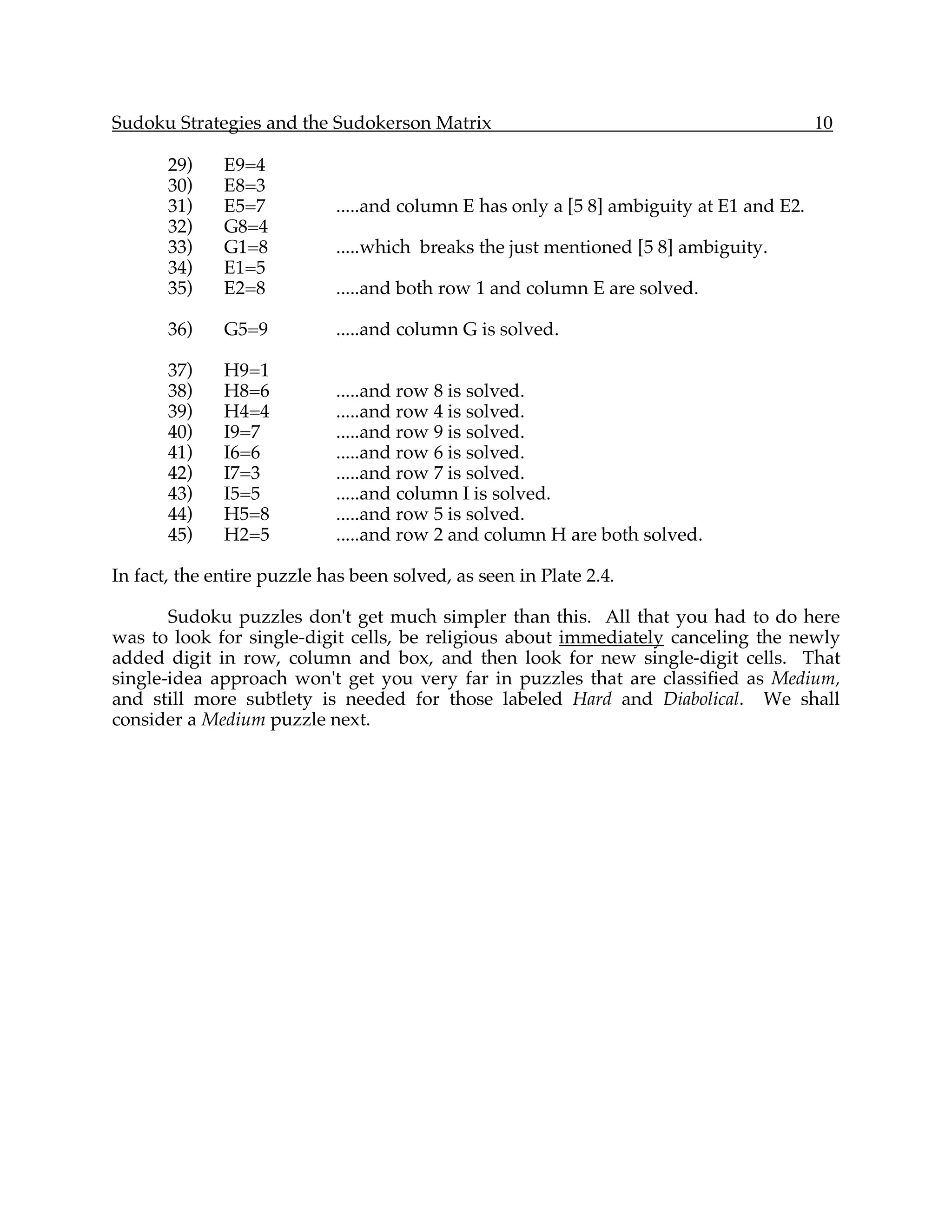 Sudoku Strategies and the Sudokerson Matrix                                              10

       29)    E9=4
       30)    E8=3
       31)    E5=7          .....and column E has only a [5 8] ambiguity at E1 and E2.
       32)    G8=4
       33)    G1=8          .....which breaks the just mentioned [5 8] ambiguity.
       34)    E1=5
       35)    E2=8          .....and both row 1 and column E are solved.

       36)    G5=9          .....and column G is solved.

       37)    H9=1
       38)    H8=6          .....and row 8 is solved.
       39)    H4=4          .....and row 4 is solved.
       40)    I9=7          .....and row 9 is solved.
       41)    I6=6          .....and row 6 is solved.
       42)    I7=3          .....and row 7 is solved.
       43)    I5=5          .....and column I is solved.
       44)    H5=8          .....and row 5 is solved.
       45)    H2=5          .....and row 2 and column H are both solved.

In fact, the entire puzzle has been solved, as seen in Plate 2.4.

       Sudoku puzzles don't get much simpler than this. All that you had to do here
was to look for single-digit cells, be religious about immediately canceling the newly
added digit in row, column and box, and then look for new single-digit cells. That
single-idea approach won't get you very far in puzzles that are classified as Medium,
and still more subtlety is needed for those labeled Hard and Diabolical. We shall
consider a Medium puzzle next.
 