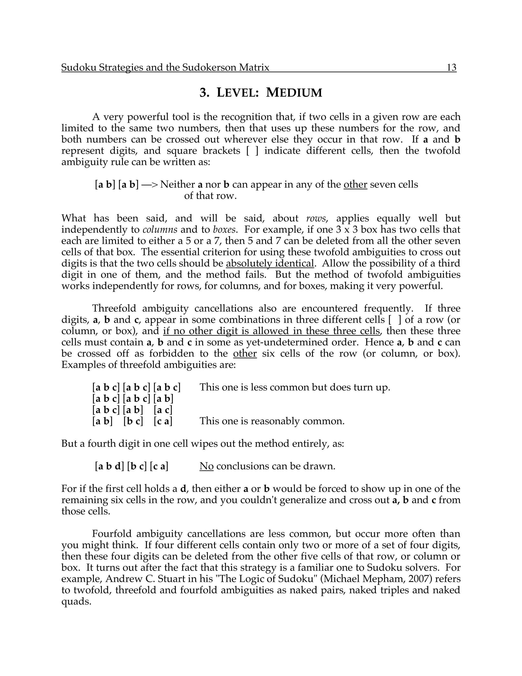 Sudoku Strategies and the Sudokerson Matrix                                              13

                                 3. LEVEL: MEDIUM
       A very powerful tool is the recognition that, if two cells in a given row are each
limited to the same two numbers, then that uses up these numbers for the row, and
both numbers can be crossed out wherever else they occur in that row. If a and b
represent digits, and square brackets [ ] indicate different cells, then the twofold
ambiguity rule can be written as:

       [a b] [a b] —> Neither a nor b can appear in any of the other seven cells
                           of that row.

What has been said, and will be said, about rows, applies equally well but
independently to columns and to boxes. For example, if one 3 x 3 box has two cells that
each are limited to either a 5 or a 7, then 5 and 7 can be deleted from all the other seven
cells of that box. The essential criterion for using these twofold ambiguities to cross out
digits is that the two cells should be absolutely identical. Allow the possibility of a third
digit in one of them, and the method fails. But the method of twofold ambiguities
works independently for rows, for columns, and for boxes, making it very powerful.

        Threefold ambiguity cancellations also are encountered frequently. If three
digits, a, b and c, appear in some combinations in three different cells [ ] of a row (or
column, or box), and if no other digit is allowed in these three cells, then these three
cells must contain a, b and c in some as yet-undetermined order. Hence a, b and c can
be crossed off as forbidden to the other six cells of the row (or column, or box).
Examples of threefold ambiguities are:

       [a b c] [a b c] [a b c]   This one is less common but does turn up.
       [a b c] [a b c] [a b]
       [a b c] [a b] [a c]
       [a b] [b c] [c a]         This one is reasonably common.

But a fourth digit in one cell wipes out the method entirely, as:

       [a b d] [b c] [c a]       No conclusions can be drawn.

For if the first cell holds a d, then either a or b would be forced to show up in one of the
remaining six cells in the row, and you couldn't generalize and cross out a, b and c from
those cells.

       Fourfold ambiguity cancellations are less common, but occur more often than
you might think. If four different cells contain only two or more of a set of four digits,
then these four digits can be deleted from the other five cells of that row, or column or
box. It turns out after the fact that this strategy is a familiar one to Sudoku solvers. For
example, Andrew C. Stuart in his "The Logic of Sudoku" (Michael Mepham, 2007) refers
to twofold, threefold and fourfold ambiguities as naked pairs, naked triples and naked
quads.
 
