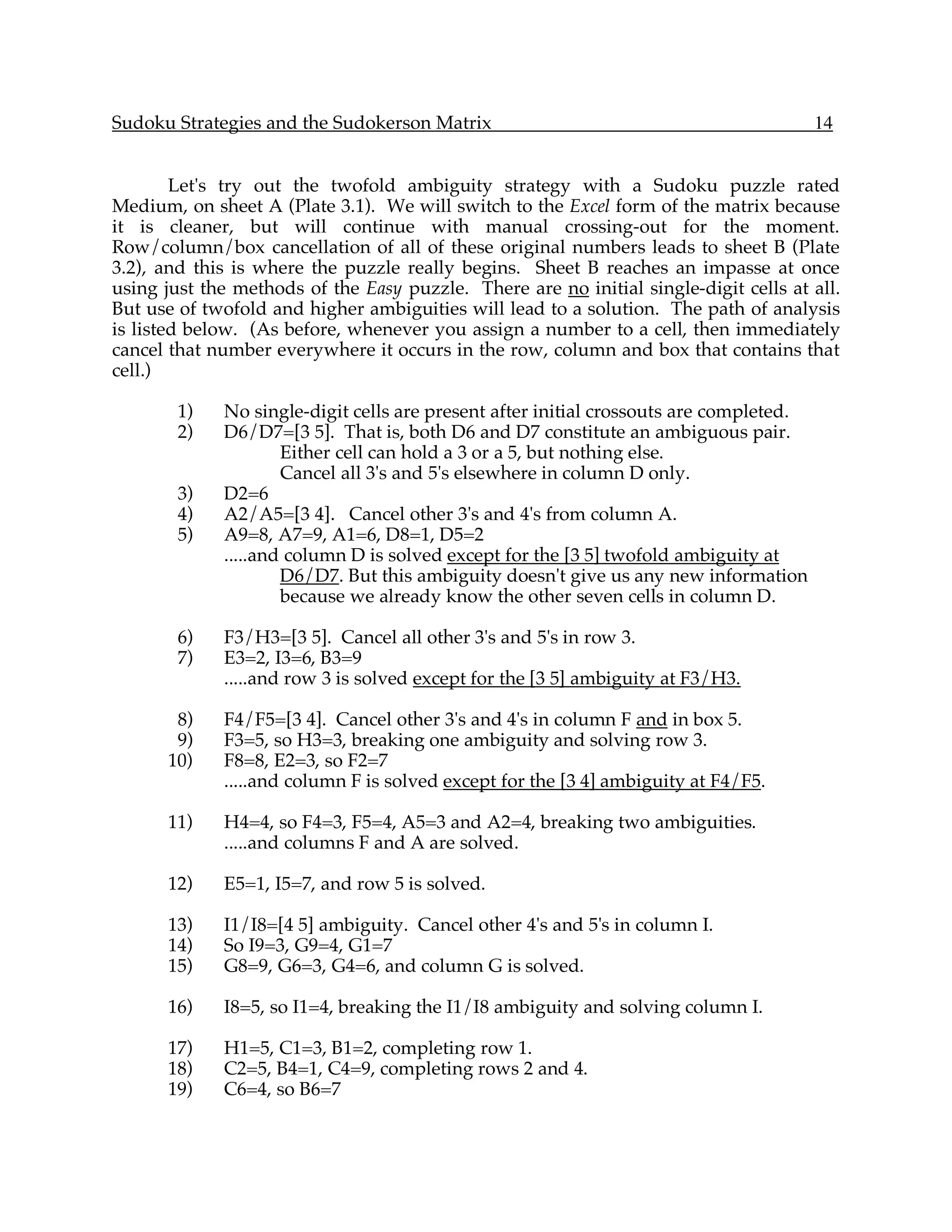Sudoku Strategies and the Sudokerson Matrix                                             14


        Let's try out the twofold ambiguity strategy with a Sudoku puzzle rated
Medium, on sheet A (Plate 3.1). We will switch to the Excel form of the matrix because
it is cleaner, but will continue with manual crossing-out for the moment.
Row/column/box cancellation of all of these original numbers leads to sheet B (Plate
3.2), and this is where the puzzle really begins. Sheet B reaches an impasse at once
using just the methods of the Easy puzzle. There are no initial single-digit cells at all.
But use of twofold and higher ambiguities will lead to a solution. The path of analysis
is listed below. (As before, whenever you assign a number to a cell, then immediately
cancel that number everywhere it occurs in the row, column and box that contains that
cell.)

        1)   No single-digit cells are present after initial crossouts are completed.
        2)   D6/D7=[3 5]. That is, both D6 and D7 constitute an ambiguous pair.
                     Either cell can hold a 3 or a 5, but nothing else.
                     Cancel all 3's and 5's elsewhere in column D only.
        3)   D2=6
        4)   A2/A5=[3 4]. Cancel other 3's and 4's from column A.
        5)   A9=8, A7=9, A1=6, D8=1, D5=2
             .....and column D is solved except for the [3 5] twofold ambiguity at
                     D6/D7. But this ambiguity doesn't give us any new information
                     because we already know the other seven cells in column D.

        6)   F3/H3=[3 5]. Cancel all other 3's and 5's in row 3.
        7)   E3=2, I3=6, B3=9
             .....and row 3 is solved except for the [3 5] ambiguity at F3/H3.

       8)    F4/F5=[3 4]. Cancel other 3's and 4's in column F and in box 5.
       9)    F3=5, so H3=3, breaking one ambiguity and solving row 3.
      10)    F8=8, E2=3, so F2=7
             .....and column F is solved except for the [3 4] ambiguity at F4/F5.

      11)    H4=4, so F4=3, F5=4, A5=3 and A2=4, breaking two ambiguities.
             .....and columns F and A are solved.

      12)    E5=1, I5=7, and row 5 is solved.

      13)    I1/I8=[4 5] ambiguity. Cancel other 4's and 5's in column I.
      14)    So I9=3, G9=4, G1=7
      15)    G8=9, G6=3, G4=6, and column G is solved.

      16)    I8=5, so I1=4, breaking the I1/I8 ambiguity and solving column I.

      17)    H1=5, C1=3, B1=2, completing row 1.
      18)    C2=5, B4=1, C4=9, completing rows 2 and 4.
      19)    C6=4, so B6=7
 