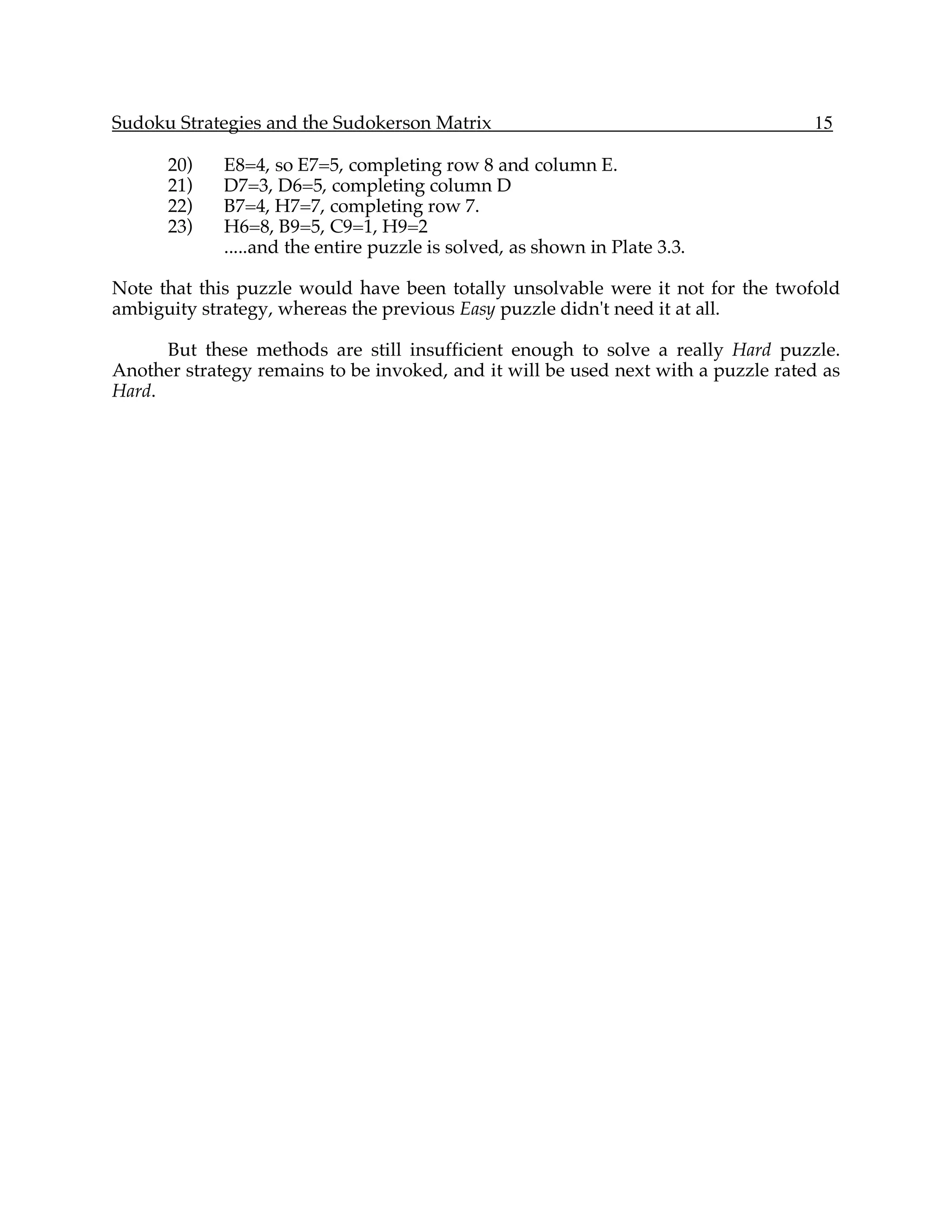Sudoku Strategies and the Sudokerson Matrix                                        15

      20)    E8=4, so E7=5, completing row 8 and column E.
      21)    D7=3, D6=5, completing column D
      22)    B7=4, H7=7, completing row 7.
      23)    H6=8, B9=5, C9=1, H9=2
             .....and the entire puzzle is solved, as shown in Plate 3.3.

Note that this puzzle would have been totally unsolvable were it not for the twofold
ambiguity strategy, whereas the previous Easy puzzle didn't need it at all.

      But these methods are still insufficient enough to solve a really Hard puzzle.
Another strategy remains to be invoked, and it will be used next with a puzzle rated as
Hard.
 