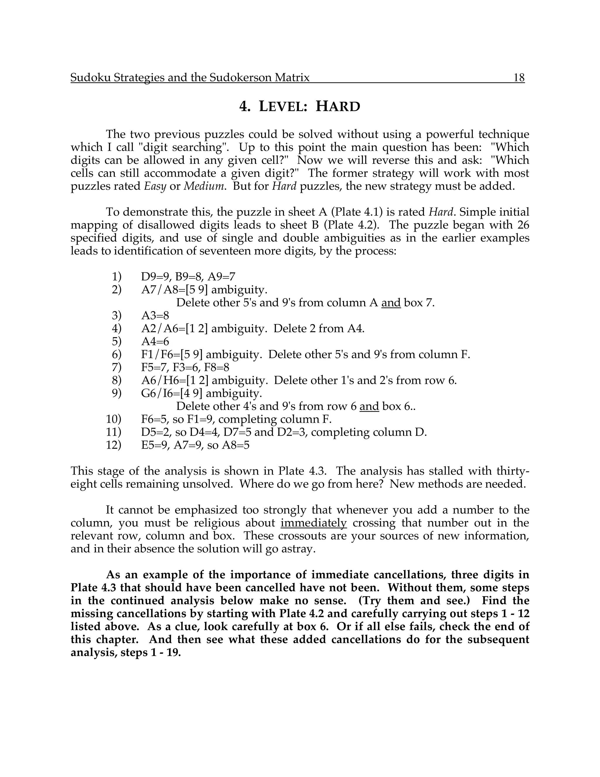Sudoku Strategies and the Sudokerson Matrix                                            18

                                 4. LEVEL: HARD
       The two previous puzzles could be solved without using a powerful technique
which I call "digit searching". Up to this point the main question has been: "Which
digits can be allowed in any given cell?" Now we will reverse this and ask: "Which
cells can still accommodate a given digit?" The former strategy will work with most
puzzles rated Easy or Medium. But for Hard puzzles, the new strategy must be added.

       To demonstrate this, the puzzle in sheet A (Plate 4.1) is rated Hard. Simple initial
mapping of disallowed digits leads to sheet B (Plate 4.2). The puzzle began with 26
specified digits, and use of single and double ambiguities as in the earlier examples
leads to identification of seventeen more digits, by the process:

        1)   D9=9, B9=8, A9=7
        2)   A7/A8=[5 9] ambiguity.
                    Delete other 5's and 9's from column A and box 7.
        3)   A3=8
        4)   A2/A6=[1 2] ambiguity. Delete 2 from A4.
        5)   A4=6
        6)   F1/F6=[5 9] ambiguity. Delete other 5's and 9's from column F.
        7)   F5=7, F3=6, F8=8
        8)   A6/H6=[1 2] ambiguity. Delete other 1's and 2's from row 6.
        9)   G6/I6=[4 9] ambiguity.
                    Delete other 4's and 9's from row 6 and box 6..
      10)    F6=5, so F1=9, completing column F.
      11)    D5=2, so D4=4, D7=5 and D2=3, completing column D.
      12)    E5=9, A7=9, so A8=5

This stage of the analysis is shown in Plate 4.3. The analysis has stalled with thirty-
eight cells remaining unsolved. Where do we go from here? New methods are needed.

       It cannot be emphasized too strongly that whenever you add a number to the
column, you must be religious about immediately crossing that number out in the
relevant row, column and box. These crossouts are your sources of new information,
and in their absence the solution will go astray.

       As an example of the importance of immediate cancellations, three digits in
Plate 4.3 that should have been cancelled have not been. Without them, some steps
in the continued analysis below make no sense. (Try them and see.) Find the
missing cancellations by starting with Plate 4.2 and carefully carrying out steps 1 - 12
listed above. As a clue, look carefully at box 6. Or if all else fails, check the end of
this chapter. And then see what these added cancellations do for the subsequent
analysis, steps 1 - 19.
 