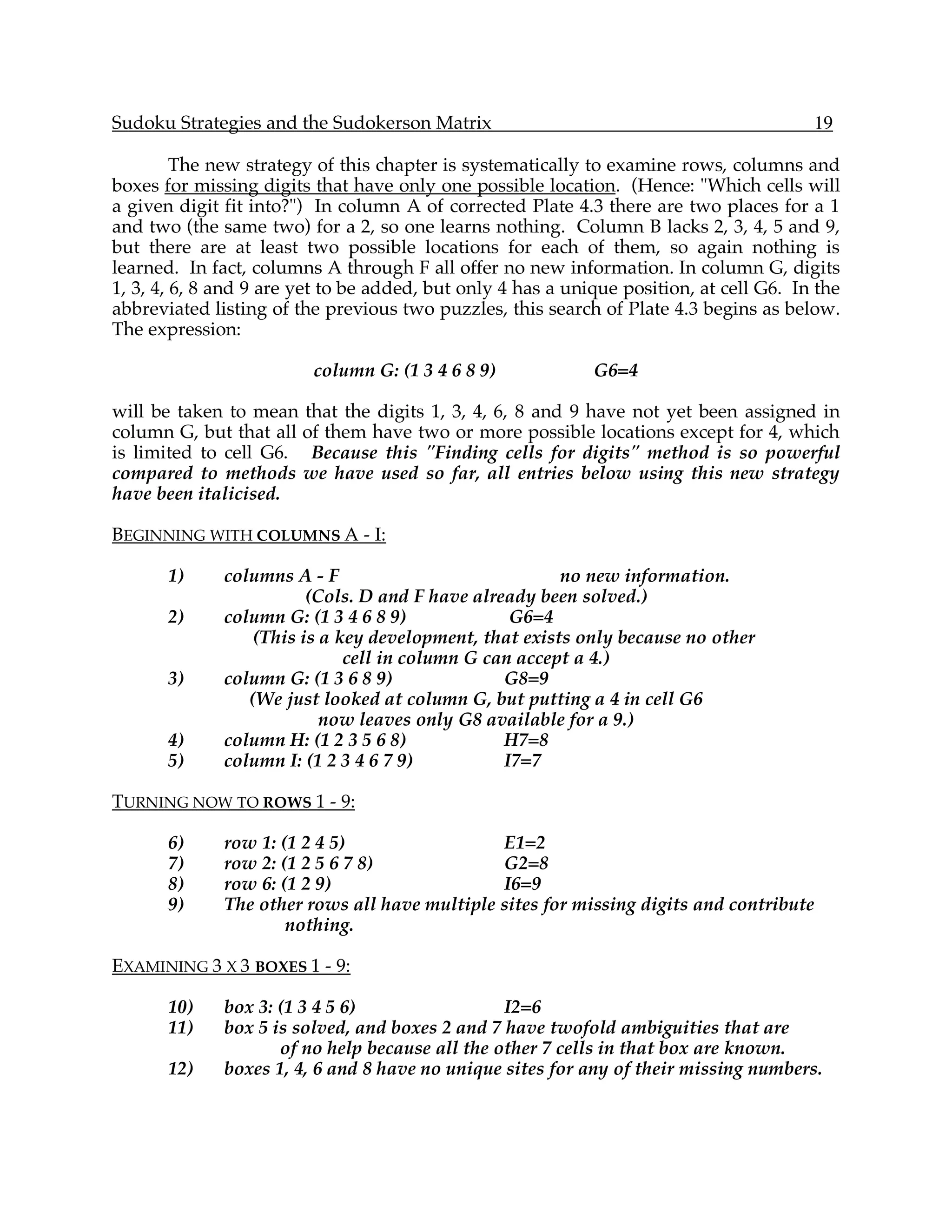 Sudoku Strategies and the Sudokerson Matrix                                              19

         The new strategy of this chapter is systematically to examine rows, columns and
boxes for missing digits that have only one possible location. (Hence: "Which cells will
a given digit fit into?") In column A of corrected Plate 4.3 there are two places for a 1
and two (the same two) for a 2, so one learns nothing. Column B lacks 2, 3, 4, 5 and 9,
but there are at least two possible locations for each of them, so again nothing is
learned. In fact, columns A through F all offer no new information. In column G, digits
1, 3, 4, 6, 8 and 9 are yet to be added, but only 4 has a unique position, at cell G6. In the
abbreviated listing of the previous two puzzles, this search of Plate 4.3 begins as below.
The expression:

                         column G: (1 3 4 6 8 9)             G6=4

will be taken to mean that the digits 1, 3, 4, 6, 8 and 9 have not yet been assigned in
column G, but that all of them have two or more possible locations except for 4, which
is limited to cell G6. Because this "Finding cells for digits" method is so powerful
compared to methods we have used so far, all entries below using this new strategy
have been italicised.

BEGINNING WITH COLUMNS A - I:

       1)     columns A - F                             no new information.
                         (Cols. D and F have already been solved.)
       2)     column G: (1 3 4 6 8 9)             G6=4
                  (This is a key development, that exists only because no other
                              cell in column G can accept a 4.)
       3)     column G: (1 3 6 8 9)              G8=9
                 (We just looked at column G, but putting a 4 in cell G6
                           now leaves only G8 available for a 9.)
       4)     column H: (1 2 3 5 6 8)            H7=8
       5)     column I: (1 2 3 4 6 7 9)          I7=7

TURNING NOW TO ROWS 1 - 9:

       6)     row 1: (1 2 4 5)                 E1=2
       7)     row 2: (1 2 5 6 7 8)             G2=8
       8)     row 6: (1 2 9)                   I6=9
       9)     The other rows all have multiple sites for missing digits and contribute
                      nothing.

EXAMINING 3 X 3 BOXES 1 - 9:

       10)    box 3: (1 3 4 5 6)                 I2=6
       11)    box 5 is solved, and boxes 2 and 7 have twofold ambiguities that are
                     of no help because all the other 7 cells in that box are known.
       12)    boxes 1, 4, 6 and 8 have no unique sites for any of their missing numbers.
 