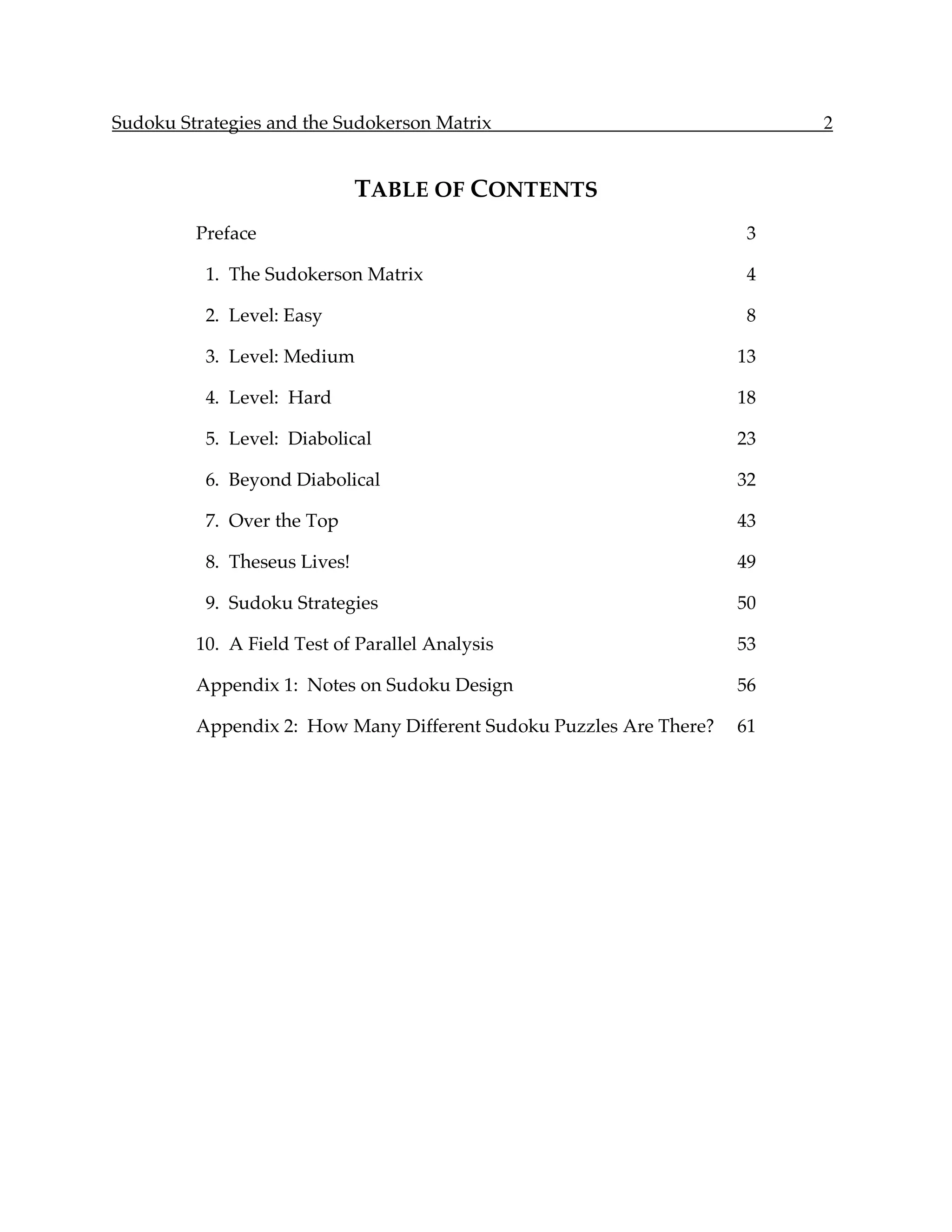Sudoku Strategies and the Sudokerson Matrix                              2


                              TABLE OF CONTENTS
         Preface                                                     3

          1. The Sudokerson Matrix                                   4

          2. Level: Easy                                             8

          3. Level: Medium                                          13

          4. Level: Hard                                            18

          5. Level: Diabolical                                      23

          6. Beyond Diabolical                                      32

          7. Over the Top                                           43

          8. Theseus Lives!                                         49

          9. Sudoku Strategies                                      50

         10. A Field Test of Parallel Analysis                      53

         Appendix 1: Notes on Sudoku Design                         56

         Appendix 2: How Many Different Sudoku Puzzles Are There?   61
 