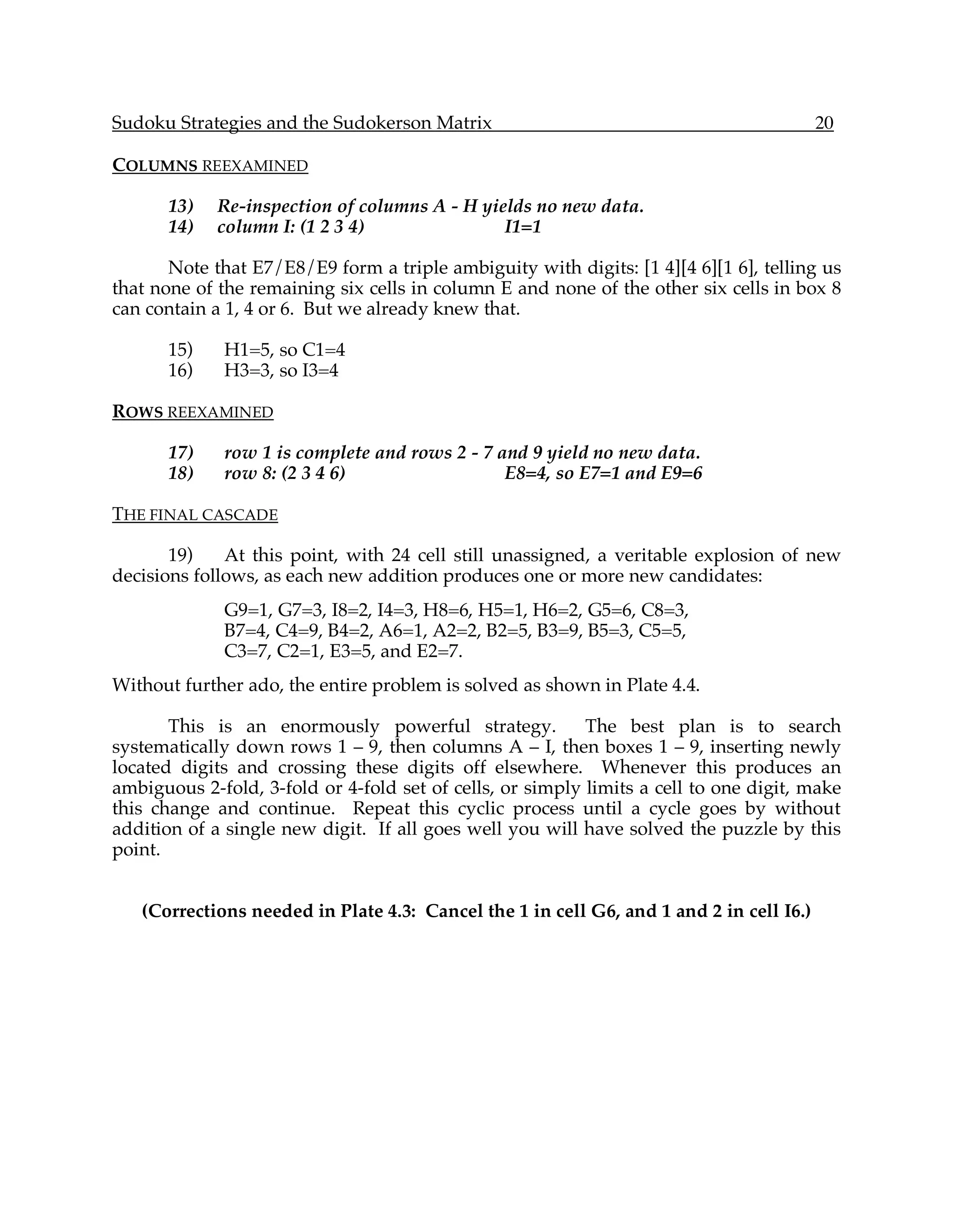 Sudoku Strategies and the Sudokerson Matrix                                              20

COLUMNS REEXAMINED

      13)    Re-inspection of columns A - H yields no new data.
      14)    column I: (1 2 3 4)               I1=1

       Note that E7/E8/E9 form a triple ambiguity with digits: [1 4][4 6][1 6], telling us
that none of the remaining six cells in column E and none of the other six cells in box 8
can contain a 1, 4 or 6. But we already knew that.

      15)    H1=5, so C1=4
      16)    H3=3, so I3=4

ROWS REEXAMINED

      17)    row 1 is complete and rows 2 - 7 and 9 yield no new data.
      18)    row 8: (2 3 4 6)                  E8=4, so E7=1 and E9=6

THE FINAL CASCADE

       19)    At this point, with 24 cell still unassigned, a veritable explosion of new
decisions follows, as each new addition produces one or more new candidates:
             G9=1, G7=3, I8=2, I4=3, H8=6, H5=1, H6=2, G5=6, C8=3,
             B7=4, C4=9, B4=2, A6=1, A2=2, B2=5, B3=9, B5=3, C5=5,
             C3=7, C2=1, E3=5, and E2=7.
Without further ado, the entire problem is solved as shown in Plate 4.4.

       This is an enormously powerful strategy.            The best plan is to search
systematically down rows 1 – 9, then columns A – I, then boxes 1 – 9, inserting newly
located digits and crossing these digits off elsewhere. Whenever this produces an
ambiguous 2-fold, 3-fold or 4-fold set of cells, or simply limits a cell to one digit, make
this change and continue. Repeat this cyclic process until a cycle goes by without
addition of a single new digit. If all goes well you will have solved the puzzle by this
point.


   (Corrections needed in Plate 4.3: Cancel the 1 in cell G6, and 1 and 2 in cell I6.)
 