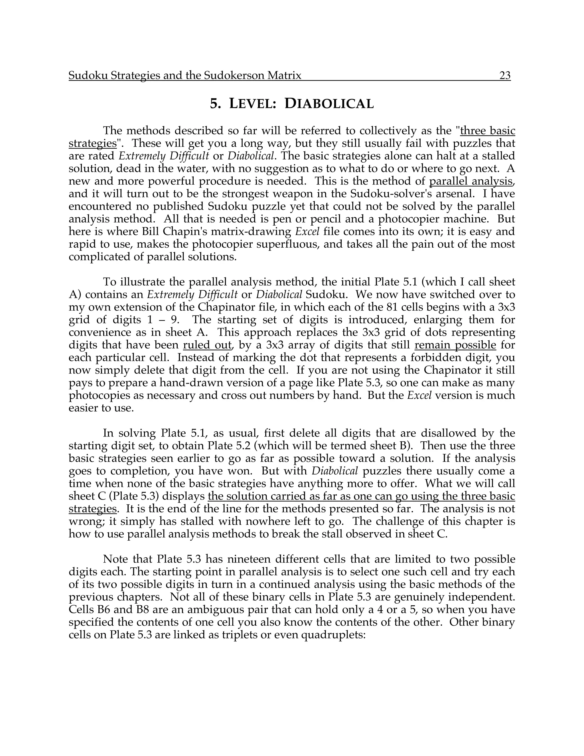 Sudoku Strategies and the Sudokerson Matrix                                              23

                             5. LEVEL: DIABOLICAL
       The methods described so far will be referred to collectively as the "three basic
strategies". These will get you a long way, but they still usually fail with puzzles that
are rated Extremely Difficult or Diabolical. The basic strategies alone can halt at a stalled
solution, dead in the water, with no suggestion as to what to do or where to go next. A
new and more powerful procedure is needed. This is the method of parallel analysis,
and it will turn out to be the strongest weapon in the Sudoku-solver's arsenal. I have
encountered no published Sudoku puzzle yet that could not be solved by the parallel
analysis method. All that is needed is pen or pencil and a photocopier machine. But
here is where Bill Chapin's matrix-drawing Excel file comes into its own; it is easy and
rapid to use, makes the photocopier superfluous, and takes all the pain out of the most
complicated of parallel solutions.

        To illustrate the parallel analysis method, the initial Plate 5.1 (which I call sheet
A) contains an Extremely Difficult or Diabolical Sudoku. We now have switched over to
my own extension of the Chapinator file, in which each of the 81 cells begins with a 3x3
grid of digits 1 – 9. The starting set of digits is introduced, enlarging them for
convenience as in sheet A. This approach replaces the 3x3 grid of dots representing
digits that have been ruled out, by a 3x3 array of digits that still remain possible for
each particular cell. Instead of marking the dot that represents a forbidden digit, you
now simply delete that digit from the cell. If you are not using the Chapinator it still
pays to prepare a hand-drawn version of a page like Plate 5.3, so one can make as many
photocopies as necessary and cross out numbers by hand. But the Excel version is much
easier to use.

       In solving Plate 5.1, as usual, first delete all digits that are disallowed by the
starting digit set, to obtain Plate 5.2 (which will be termed sheet B). Then use the three
basic strategies seen earlier to go as far as possible toward a solution. If the analysis
goes to completion, you have won. But with Diabolical puzzles there usually come a
time when none of the basic strategies have anything more to offer. What we will call
sheet C (Plate 5.3) displays the solution carried as far as one can go using the three basic
strategies. It is the end of the line for the methods presented so far. The analysis is not
wrong; it simply has stalled with nowhere left to go. The challenge of this chapter is
how to use parallel analysis methods to break the stall observed in sheet C.

        Note that Plate 5.3 has nineteen different cells that are limited to two possible
digits each. The starting point in parallel analysis is to select one such cell and try each
of its two possible digits in turn in a continued analysis using the basic methods of the
previous chapters. Not all of these binary cells in Plate 5.3 are genuinely independent.
Cells B6 and B8 are an ambiguous pair that can hold only a 4 or a 5, so when you have
specified the contents of one cell you also know the contents of the other. Other binary
cells on Plate 5.3 are linked as triplets or even quadruplets:
 