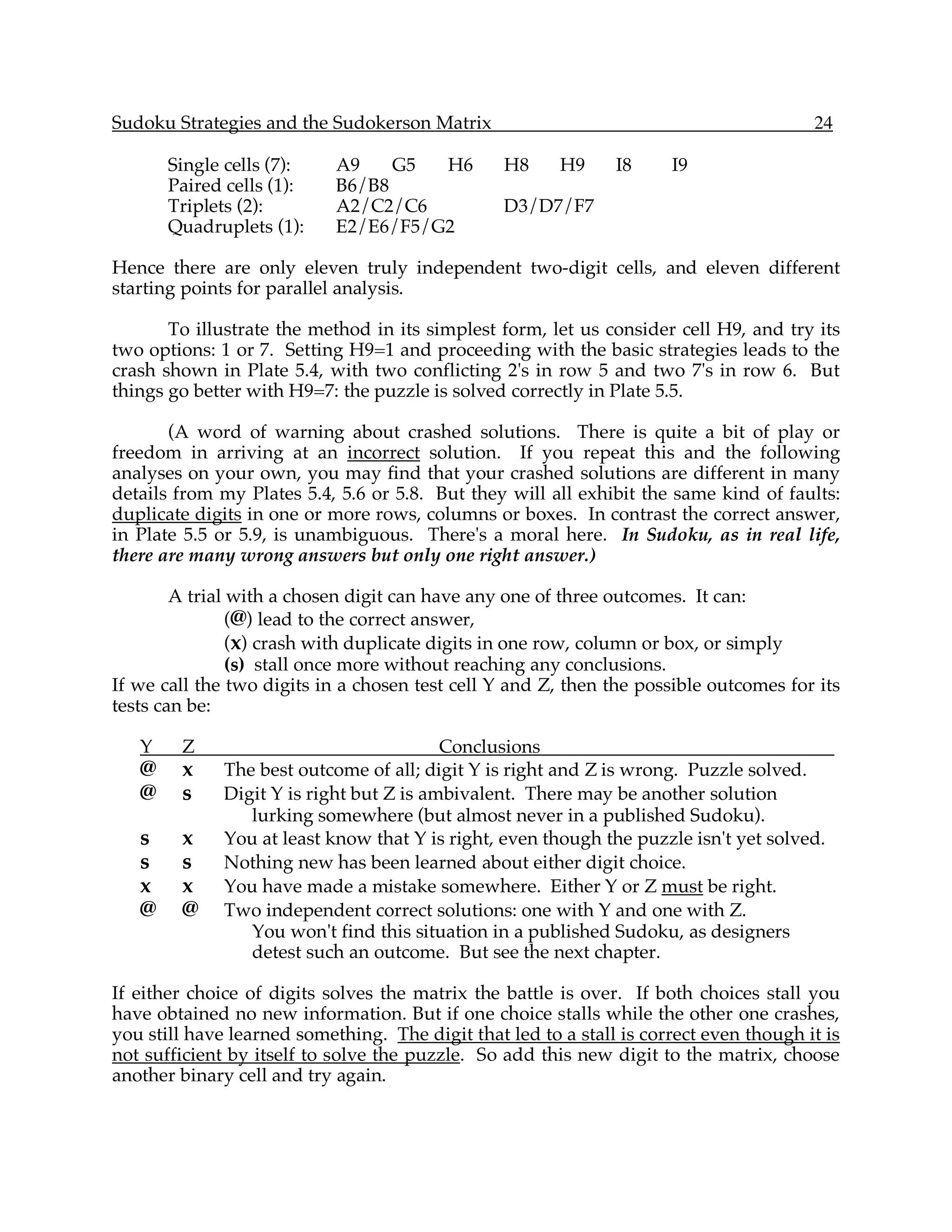 Sudoku Strategies and the Sudokerson Matrix                                             24

       Single cells (7):    A9    G5  H6         H8     H9     I8     I9
       Paired cells (1):    B6/B8
       Triplets (2):        A2/C2/C6             D3/D7/F7
       Quadruplets (1):     E2/E6/F5/G2

Hence there are only eleven truly independent two-digit cells, and eleven different
starting points for parallel analysis.

       To illustrate the method in its simplest form, let us consider cell H9, and try its
two options: 1 or 7. Setting H9=1 and proceeding with the basic strategies leads to the
crash shown in Plate 5.4, with two conflicting 2's in row 5 and two 7's in row 6. But
things go better with H9=7: the puzzle is solved correctly in Plate 5.5.

       (A word of warning about crashed solutions. There is quite a bit of play or
freedom in arriving at an incorrect solution. If you repeat this and the following
analyses on your own, you may find that your crashed solutions are different in many
details from my Plates 5.4, 5.6 or 5.8. But they will all exhibit the same kind of faults:
duplicate digits in one or more rows, columns or boxes. In contrast the correct answer,
in Plate 5.5 or 5.9, is unambiguous. There's a moral here. In Sudoku, as in real life,
there are many wrong answers but only one right answer.)

        A trial with a chosen digit can have any one of three outcomes. It can:
                (@) lead to the correct answer,
                (x) crash with duplicate digits in one row, column or box, or simply
                (s) stall once more without reaching any conclusions.
If we call the two digits in a chosen test cell Y and Z, then the possible outcomes for its
tests can be:

   Y    Z                                 Conclusions
   @    x     The best outcome of all; digit Y is right and Z is wrong. Puzzle solved.
   @    s     Digit Y is right but Z is ambivalent. There may be another solution
                 lurking somewhere (but almost never in a published Sudoku).
   s    x     You at least know that Y is right, even though the puzzle isn't yet solved.
   s    s     Nothing new has been learned about either digit choice.
   x    x     You have made a mistake somewhere. Either Y or Z must be right.
   @    @     Two independent correct solutions: one with Y and one with Z.
                 You won't find this situation in a published Sudoku, as designers
                 detest such an outcome. But see the next chapter.

If either choice of digits solves the matrix the battle is over. If both choices stall you
have obtained no new information. But if one choice stalls while the other one crashes,
you still have learned something. The digit that led to a stall is correct even though it is
not sufficient by itself to solve the puzzle. So add this new digit to the matrix, choose
another binary cell and try again.
 