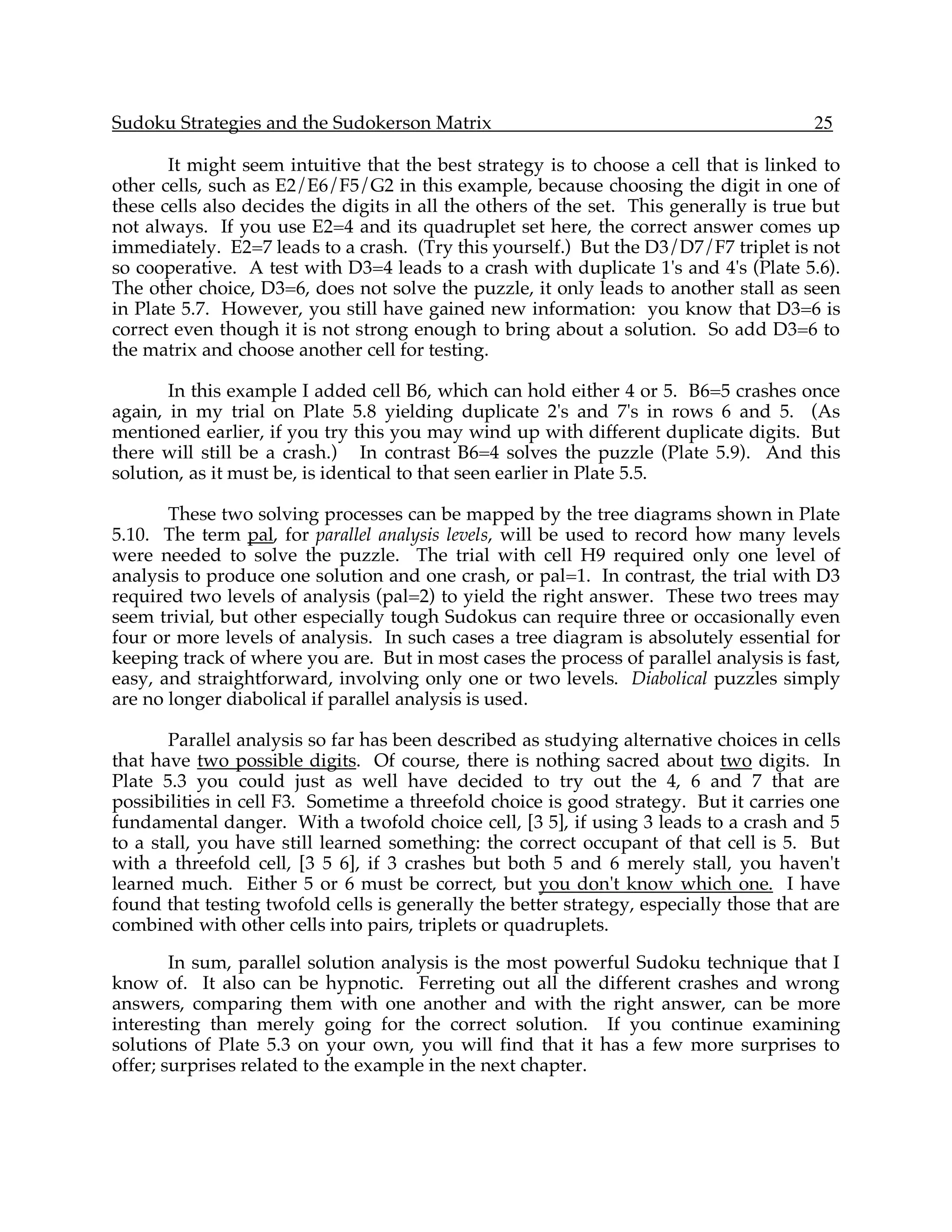 Sudoku Strategies and the Sudokerson Matrix                                             25

       It might seem intuitive that the best strategy is to choose a cell that is linked to
other cells, such as E2/E6/F5/G2 in this example, because choosing the digit in one of
these cells also decides the digits in all the others of the set. This generally is true but
not always. If you use E2=4 and its quadruplet set here, the correct answer comes up
immediately. E2=7 leads to a crash. (Try this yourself.) But the D3/D7/F7 triplet is not
so cooperative. A test with D3=4 leads to a crash with duplicate 1's and 4's (Plate 5.6).
The other choice, D3=6, does not solve the puzzle, it only leads to another stall as seen
in Plate 5.7. However, you still have gained new information: you know that D3=6 is
correct even though it is not strong enough to bring about a solution. So add D3=6 to
the matrix and choose another cell for testing.

       In this example I added cell B6, which can hold either 4 or 5. B6=5 crashes once
again, in my trial on Plate 5.8 yielding duplicate 2's and 7's in rows 6 and 5. (As
mentioned earlier, if you try this you may wind up with different duplicate digits. But
there will still be a crash.) In contrast B6=4 solves the puzzle (Plate 5.9). And this
solution, as it must be, is identical to that seen earlier in Plate 5.5.

       These two solving processes can be mapped by the tree diagrams shown in Plate
5.10. The term pal, for parallel analysis levels, will be used to record how many levels
were needed to solve the puzzle. The trial with cell H9 required only one level of
analysis to produce one solution and one crash, or pal=1. In contrast, the trial with D3
required two levels of analysis (pal=2) to yield the right answer. These two trees may
seem trivial, but other especially tough Sudokus can require three or occasionally even
four or more levels of analysis. In such cases a tree diagram is absolutely essential for
keeping track of where you are. But in most cases the process of parallel analysis is fast,
easy, and straightforward, involving only one or two levels. Diabolical puzzles simply
are no longer diabolical if parallel analysis is used.

       Parallel analysis so far has been described as studying alternative choices in cells
that have two possible digits. Of course, there is nothing sacred about two digits. In
Plate 5.3 you could just as well have decided to try out the 4, 6 and 7 that are
possibilities in cell F3. Sometime a threefold choice is good strategy. But it carries one
fundamental danger. With a twofold choice cell, [3 5], if using 3 leads to a crash and 5
to a stall, you have still learned something: the correct occupant of that cell is 5. But
with a threefold cell, [3 5 6], if 3 crashes but both 5 and 6 merely stall, you haven't
learned much. Either 5 or 6 must be correct, but you don't know which one. I have
found that testing twofold cells is generally the better strategy, especially those that are
combined with other cells into pairs, triplets or quadruplets.

        In sum, parallel solution analysis is the most powerful Sudoku technique that I
know of. It also can be hypnotic. Ferreting out all the different crashes and wrong
answers, comparing them with one another and with the right answer, can be more
interesting than merely going for the correct solution. If you continue examining
solutions of Plate 5.3 on your own, you will find that it has a few more surprises to
offer; surprises related to the example in the next chapter.
 