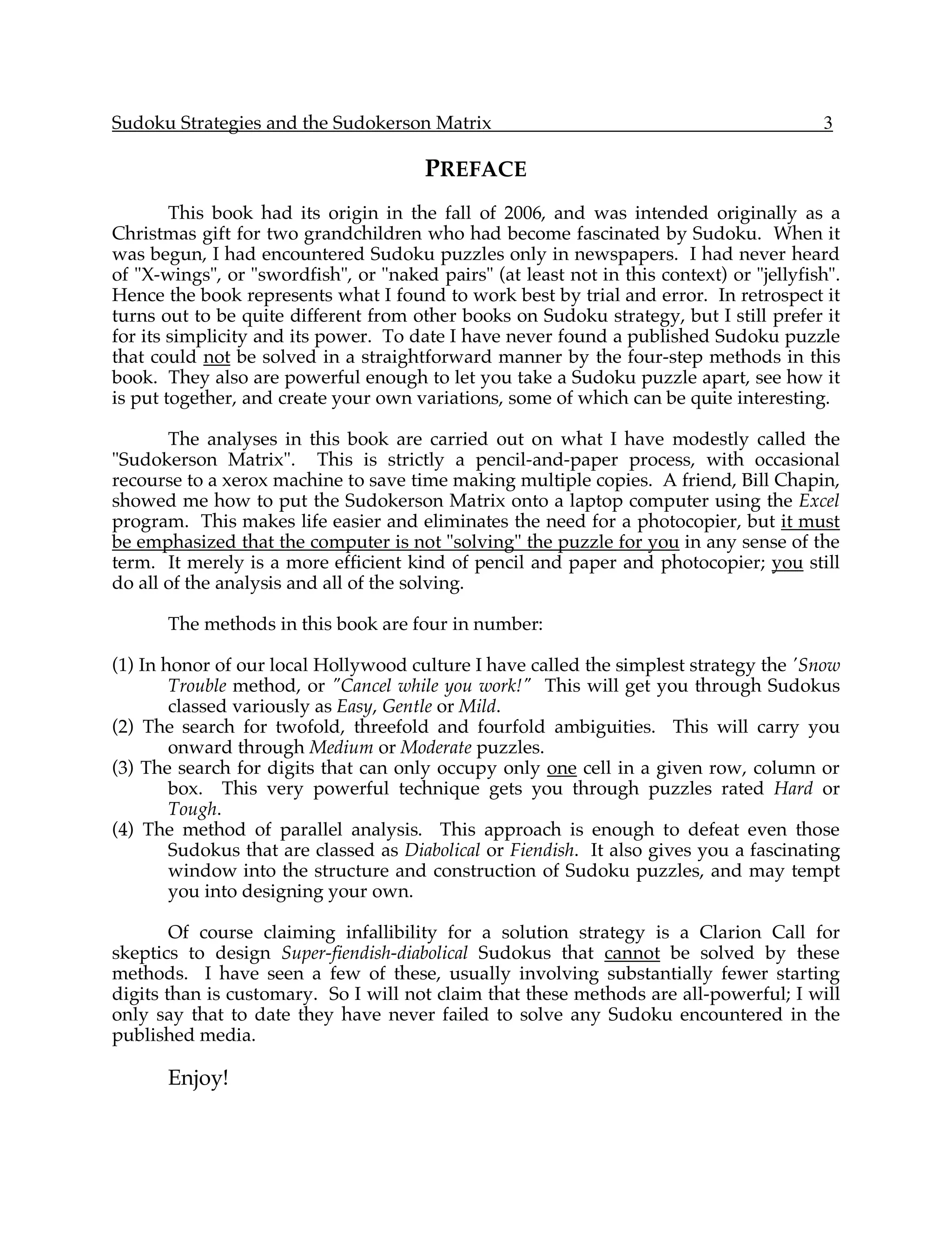Sudoku Strategies and the Sudokerson Matrix                                               3

                                       PREFACE
        This book had its origin in the fall of 2006, and was intended originally as a
Christmas gift for two grandchildren who had become fascinated by Sudoku. When it
was begun, I had encountered Sudoku puzzles only in newspapers. I had never heard
of "X-wings", or "swordfish", or "naked pairs" (at least not in this context) or "jellyfish".
Hence the book represents what I found to work best by trial and error. In retrospect it
turns out to be quite different from other books on Sudoku strategy, but I still prefer it
for its simplicity and its power. To date I have never found a published Sudoku puzzle
that could not be solved in a straightforward manner by the four-step methods in this
book. They also are powerful enough to let you take a Sudoku puzzle apart, see how it
is put together, and create your own variations, some of which can be quite interesting.

       The analyses in this book are carried out on what I have modestly called the
"Sudokerson Matrix". This is strictly a pencil-and-paper process, with occasional
recourse to a xerox machine to save time making multiple copies. A friend, Bill Chapin,
showed me how to put the Sudokerson Matrix onto a laptop computer using the Excel
program. This makes life easier and eliminates the need for a photocopier, but it must
be emphasized that the computer is not "solving" the puzzle for you in any sense of the
term. It merely is a more efficient kind of pencil and paper and photocopier; you still
do all of the analysis and all of the solving.

       The methods in this book are four in number:

(1) In honor of our local Hollywood culture I have called the simplest strategy the 'Snow
        Trouble method, or "Cancel while you work!" This will get you through Sudokus
        classed variously as Easy, Gentle or Mild.
(2) The search for twofold, threefold and fourfold ambiguities. This will carry you
        onward through Medium or Moderate puzzles.
(3) The search for digits that can only occupy only one cell in a given row, column or
        box. This very powerful technique gets you through puzzles rated Hard or
        Tough.
(4) The method of parallel analysis. This approach is enough to defeat even those
        Sudokus that are classed as Diabolical or Fiendish. It also gives you a fascinating
        window into the structure and construction of Sudoku puzzles, and may tempt
        you into designing your own.

        Of course claiming infallibility for a solution strategy is a Clarion Call for
skeptics to design Super-fiendish-diabolical Sudokus that cannot be solved by these
methods. I have seen a few of these, usually involving substantially fewer starting
digits than is customary. So I will not claim that these methods are all-powerful; I will
only say that to date they have never failed to solve any Sudoku encountered in the
published media.

       Enjoy!
 