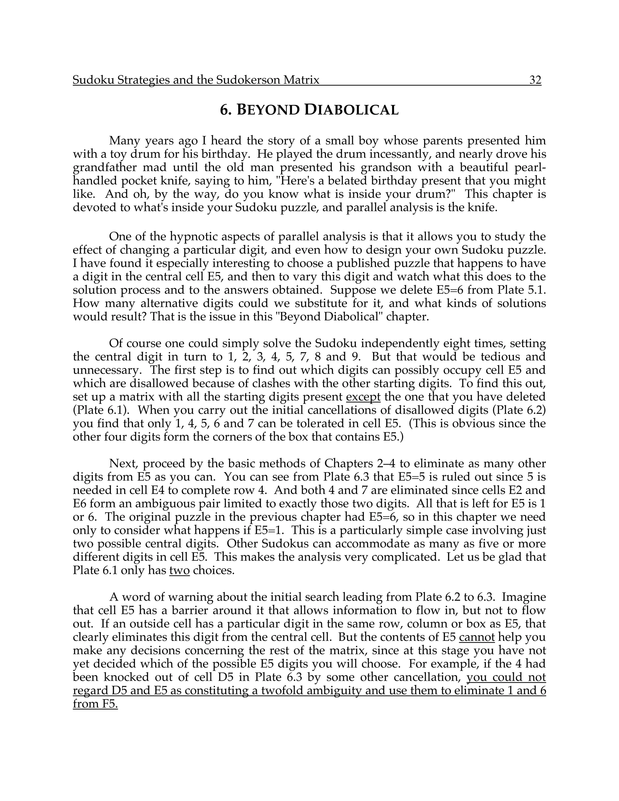 Sudoku Strategies and the Sudokerson Matrix                                            32

                            6. BEYOND DIABOLICAL
       Many years ago I heard the story of a small boy whose parents presented him
with a toy drum for his birthday. He played the drum incessantly, and nearly drove his
grandfather mad until the old man presented his grandson with a beautiful pearl-
handled pocket knife, saying to him, "Here's a belated birthday present that you might
like. And oh, by the way, do you know what is inside your drum?" This chapter is
devoted to what's inside your Sudoku puzzle, and parallel analysis is the knife.

        One of the hypnotic aspects of parallel analysis is that it allows you to study the
effect of changing a particular digit, and even how to design your own Sudoku puzzle.
I have found it especially interesting to choose a published puzzle that happens to have
a digit in the central cell E5, and then to vary this digit and watch what this does to the
solution process and to the answers obtained. Suppose we delete E5=6 from Plate 5.1.
How many alternative digits could we substitute for it, and what kinds of solutions
would result? That is the issue in this "Beyond Diabolical" chapter.

       Of course one could simply solve the Sudoku independently eight times, setting
the central digit in turn to 1, 2, 3, 4, 5, 7, 8 and 9. But that would be tedious and
unnecessary. The first step is to find out which digits can possibly occupy cell E5 and
which are disallowed because of clashes with the other starting digits. To find this out,
set up a matrix with all the starting digits present except the one that you have deleted
(Plate 6.1). When you carry out the initial cancellations of disallowed digits (Plate 6.2)
you find that only 1, 4, 5, 6 and 7 can be tolerated in cell E5. (This is obvious since the
other four digits form the corners of the box that contains E5.)

        Next, proceed by the basic methods of Chapters 2–4 to eliminate as many other
digits from E5 as you can. You can see from Plate 6.3 that E5=5 is ruled out since 5 is
needed in cell E4 to complete row 4. And both 4 and 7 are eliminated since cells E2 and
E6 form an ambiguous pair limited to exactly those two digits. All that is left for E5 is 1
or 6. The original puzzle in the previous chapter had E5=6, so in this chapter we need
only to consider what happens if E5=1. This is a particularly simple case involving just
two possible central digits. Other Sudokus can accommodate as many as five or more
different digits in cell E5. This makes the analysis very complicated. Let us be glad that
Plate 6.1 only has two choices.

       A word of warning about the initial search leading from Plate 6.2 to 6.3. Imagine
that cell E5 has a barrier around it that allows information to flow in, but not to flow
out. If an outside cell has a particular digit in the same row, column or box as E5, that
clearly eliminates this digit from the central cell. But the contents of E5 cannot help you
make any decisions concerning the rest of the matrix, since at this stage you have not
yet decided which of the possible E5 digits you will choose. For example, if the 4 had
been knocked out of cell D5 in Plate 6.3 by some other cancellation, you could not
regard D5 and E5 as constituting a twofold ambiguity and use them to eliminate 1 and 6
from F5.
 