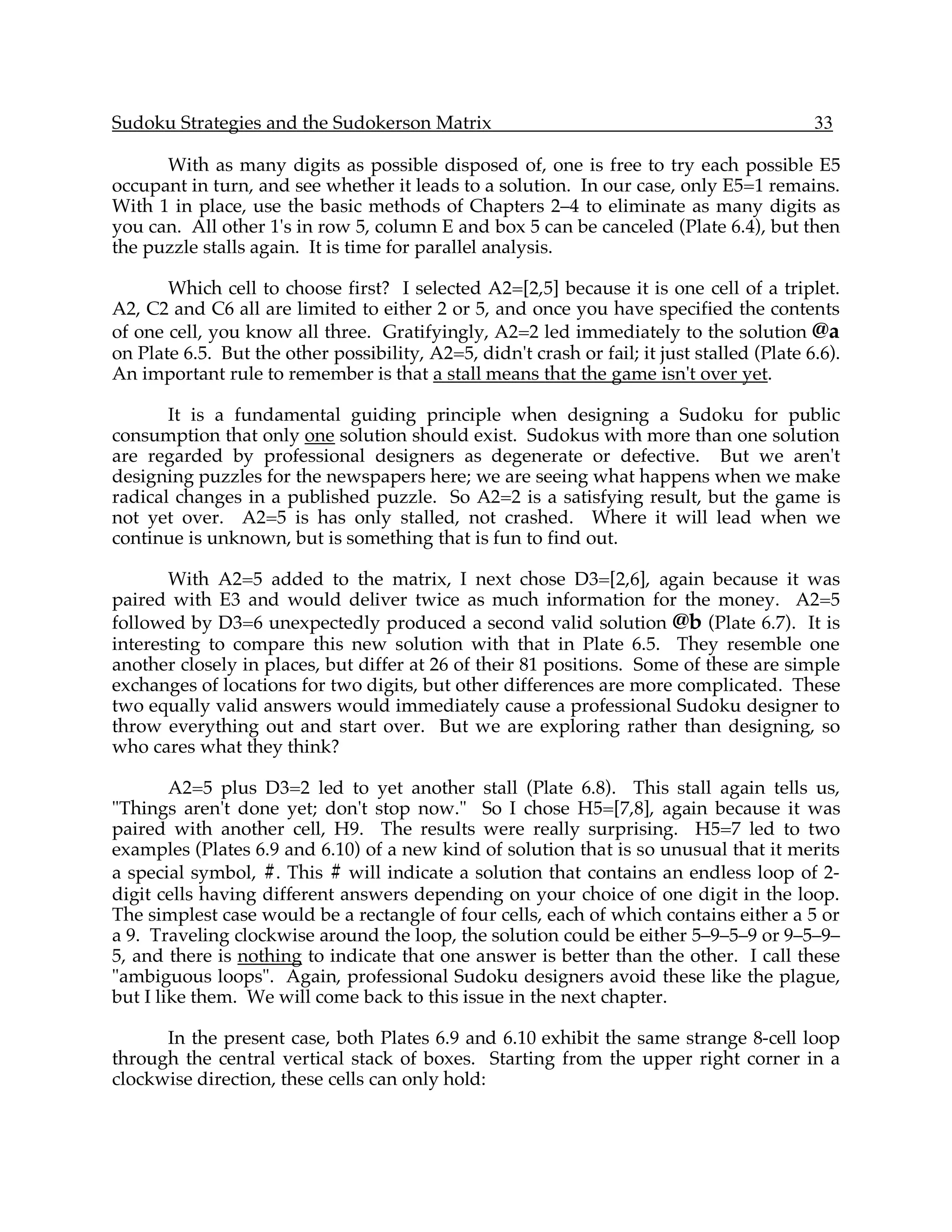Sudoku Strategies and the Sudokerson Matrix                                                  33

      With as many digits as possible disposed of, one is free to try each possible E5
occupant in turn, and see whether it leads to a solution. In our case, only E5=1 remains.
With 1 in place, use the basic methods of Chapters 2–4 to eliminate as many digits as
you can. All other 1's in row 5, column E and box 5 can be canceled (Plate 6.4), but then
the puzzle stalls again. It is time for parallel analysis.

       Which cell to choose first? I selected A2=[2,5] because it is one cell of a triplet.
A2, C2 and C6 all are limited to either 2 or 5, and once you have specified the contents
of one cell, you know all three. Gratifyingly, A2=2 led immediately to the solution @a
on Plate 6.5. But the other possibility, A2=5, didn't crash or fail; it just stalled (Plate 6.6).
An important rule to remember is that a stall means that the game isn't over yet.

       It is a fundamental guiding principle when designing a Sudoku for public
consumption that only one solution should exist. Sudokus with more than one solution
are regarded by professional designers as degenerate or defective. But we aren't
designing puzzles for the newspapers here; we are seeing what happens when we make
radical changes in a published puzzle. So A2=2 is a satisfying result, but the game is
not yet over. A2=5 is has only stalled, not crashed. Where it will lead when we
continue is unknown, but is something that is fun to find out.

       With A2=5 added to the matrix, I next chose D3=[2,6], again because it was
paired with E3 and would deliver twice as much information for the money. A2=5
followed by D3=6 unexpectedly produced a second valid solution @b (Plate 6.7). It is
interesting to compare this new solution with that in Plate 6.5. They resemble one
another closely in places, but differ at 26 of their 81 positions. Some of these are simple
exchanges of locations for two digits, but other differences are more complicated. These
two equally valid answers would immediately cause a professional Sudoku designer to
throw everything out and start over. But we are exploring rather than designing, so
who cares what they think?

        A2=5 plus D3=2 led to yet another stall (Plate 6.8). This stall again tells us,
"Things aren't done yet; don't stop now." So I chose H5=[7,8], again because it was
paired with another cell, H9. The results were really surprising. H5=7 led to two
examples (Plates 6.9 and 6.10) of a new kind of solution that is so unusual that it merits
a special symbol, #. This # will indicate a solution that contains an endless loop of 2-
digit cells having different answers depending on your choice of one digit in the loop.
The simplest case would be a rectangle of four cells, each of which contains either a 5 or
a 9. Traveling clockwise around the loop, the solution could be either 5–9–5–9 or 9–5–9–
5, and there is nothing to indicate that one answer is better than the other. I call these
"ambiguous loops". Again, professional Sudoku designers avoid these like the plague,
but I like them. We will come back to this issue in the next chapter.

      In the present case, both Plates 6.9 and 6.10 exhibit the same strange 8-cell loop
through the central vertical stack of boxes. Starting from the upper right corner in a
clockwise direction, these cells can only hold:
 