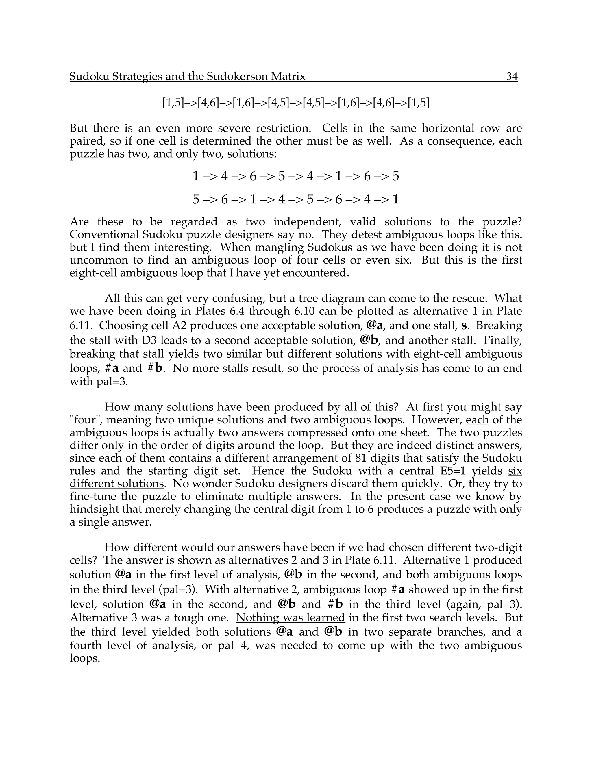 Sudoku Strategies and the Sudokerson Matrix                                          34

                  [1,5]–>[4,6]–>[1,6]–>[4,5]–>[4,5]–>[1,6]–>[4,6]–>[1,5]

But there is an even more severe restriction. Cells in the same horizontal row are
paired, so if one cell is determined the other must be as well. As a consequence, each
puzzle has two, and only two, solutions:
                        1 –> 4 –> 6 –> 5 –> 4 –> 1 –> 6 –> 5
                        5 –> 6 –> 1 –> 4 –> 5 –> 6 –> 4 –> 1
Are these to be regarded as two independent, valid solutions to the puzzle?
Conventional Sudoku puzzle designers say no. They detest ambiguous loops like this.
but I find them interesting. When mangling Sudokus as we have been doing it is not
uncommon to find an ambiguous loop of four cells or even six. But this is the first
eight-cell ambiguous loop that I have yet encountered.

       All this can get very confusing, but a tree diagram can come to the rescue. What
we have been doing in Plates 6.4 through 6.10 can be plotted as alternative 1 in Plate
6.11. Choosing cell A2 produces one acceptable solution, @a, and one stall, s. Breaking
the stall with D3 leads to a second acceptable solution, @b, and another stall. Finally,
breaking that stall yields two similar but different solutions with eight-cell ambiguous
loops, #a and #b. No more stalls result, so the process of analysis has come to an end
with pal=3.

       How many solutions have been produced by all of this? At first you might say
"four", meaning two unique solutions and two ambiguous loops. However, each of the
ambiguous loops is actually two answers compressed onto one sheet. The two puzzles
differ only in the order of digits around the loop. But they are indeed distinct answers,
since each of them contains a different arrangement of 81 digits that satisfy the Sudoku
rules and the starting digit set. Hence the Sudoku with a central E5=1 yields six
different solutions. No wonder Sudoku designers discard them quickly. Or, they try to
fine-tune the puzzle to eliminate multiple answers. In the present case we know by
hindsight that merely changing the central digit from 1 to 6 produces a puzzle with only
a single answer.

        How different would our answers have been if we had chosen different two-digit
cells? The answer is shown as alternatives 2 and 3 in Plate 6.11. Alternative 1 produced
solution @a in the first level of analysis, @b in the second, and both ambiguous loops
in the third level (pal=3). With alternative 2, ambiguous loop #a showed up in the first
level, solution @a in the second, and @b and #b in the third level (again, pal=3).
Alternative 3 was a tough one. Nothing was learned in the first two search levels. But
the third level yielded both solutions @a and @b in two separate branches, and a
fourth level of analysis, or pal=4, was needed to come up with the two ambiguous
loops.
 