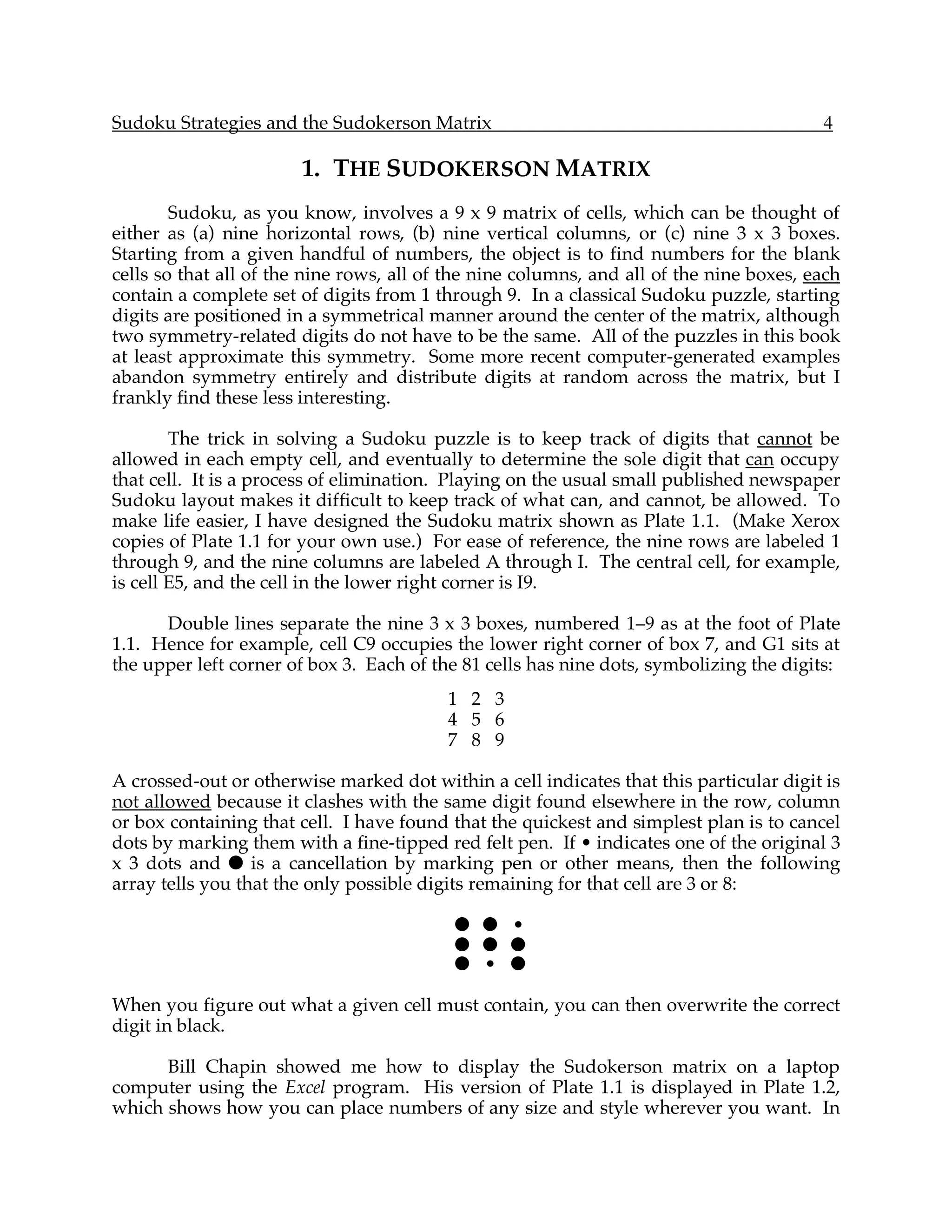 Sudoku Strategies and the Sudokerson Matrix                                              4

                       1. THE SUDOKERSON MATRIX
        Sudoku, as you know, involves a 9 x 9 matrix of cells, which can be thought of
either as (a) nine horizontal rows, (b) nine vertical columns, or (c) nine 3 x 3 boxes.
Starting from a given handful of numbers, the object is to find numbers for the blank
cells so that all of the nine rows, all of the nine columns, and all of the nine boxes, each
contain a complete set of digits from 1 through 9. In a classical Sudoku puzzle, starting
digits are positioned in a symmetrical manner around the center of the matrix, although
two symmetry-related digits do not have to be the same. All of the puzzles in this book
at least approximate this symmetry. Some more recent computer-generated examples
abandon symmetry entirely and distribute digits at random across the matrix, but I
frankly find these less interesting.

        The trick in solving a Sudoku puzzle is to keep track of digits that cannot be
allowed in each empty cell, and eventually to determine the sole digit that can occupy
that cell. It is a process of elimination. Playing on the usual small published newspaper
Sudoku layout makes it difficult to keep track of what can, and cannot, be allowed. To
make life easier, I have designed the Sudoku matrix shown as Plate 1.1. (Make Xerox
copies of Plate 1.1 for your own use.) For ease of reference, the nine rows are labeled 1
through 9, and the nine columns are labeled A through I. The central cell, for example,
is cell E5, and the cell in the lower right corner is I9.

      Double lines separate the nine 3 x 3 boxes, numbered 1–9 as at the foot of Plate
1.1. Hence for example, cell C9 occupies the lower right corner of box 7, and G1 sits at
the upper left corner of box 3. Each of the 81 cells has nine dots, symbolizing the digits:
                                          1 2 3
                                          4 5 6
                                          7 8 9

A crossed-out or otherwise marked dot within a cell indicates that this particular digit is
not allowed because it clashes with the same digit found elsewhere in the row, column
or box containing that cell. I have found that the quickest and simplest plan is to cancel
dots by marking them with a fine-tipped red felt pen. If • indicates one of the original 3
x 3 dots and ! is a cancellation by marking pen or other means, then the following
array tells you that the only possible digits remaining for that cell are 3 or 8:

                                           ! ! •
                                           ! ! !
                                           ! • !

When you figure out what a given cell must contain, you can then overwrite the correct
digit in black.

      Bill Chapin showed me how to display the Sudokerson matrix on a laptop
computer using the Excel program. His version of Plate 1.1 is displayed in Plate 1.2,
which shows how you can place numbers of any size and style wherever you want. In
 