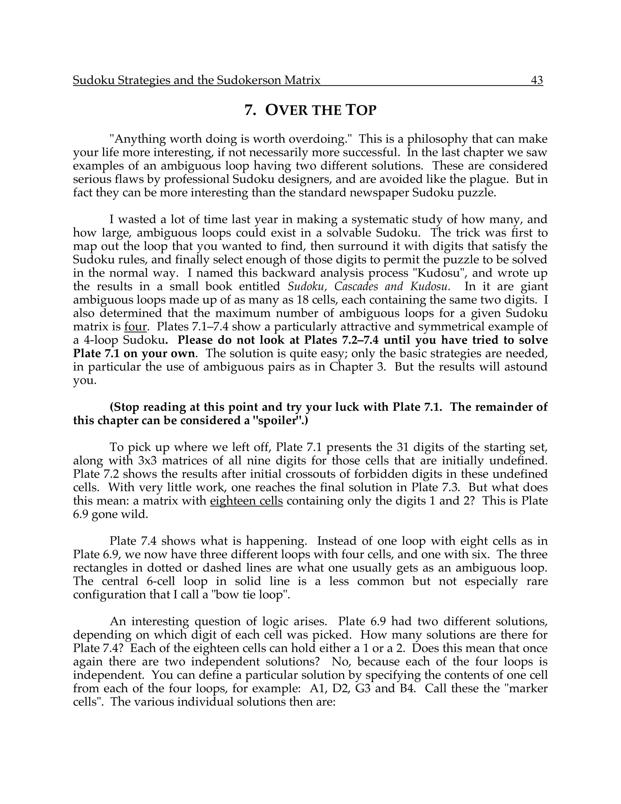Sudoku Strategies and the Sudokerson Matrix                                           43

                                7. OVER THE TOP
        "Anything worth doing is worth overdoing." This is a philosophy that can make
your life more interesting, if not necessarily more successful. In the last chapter we saw
examples of an ambiguous loop having two different solutions. These are considered
serious flaws by professional Sudoku designers, and are avoided like the plague. But in
fact they can be more interesting than the standard newspaper Sudoku puzzle.

       I wasted a lot of time last year in making a systematic study of how many, and
how large, ambiguous loops could exist in a solvable Sudoku. The trick was first to
map out the loop that you wanted to find, then surround it with digits that satisfy the
Sudoku rules, and finally select enough of those digits to permit the puzzle to be solved
in the normal way. I named this backward analysis process "Kudosu", and wrote up
the results in a small book entitled Sudoku, Cascades and Kudosu. In it are giant
ambiguous loops made up of as many as 18 cells, each containing the same two digits. I
also determined that the maximum number of ambiguous loops for a given Sudoku
matrix is four. Plates 7.1–7.4 show a particularly attractive and symmetrical example of
a 4-loop Sudoku. Please do not look at Plates 7.2–7.4 until you have tried to solve
Plate 7.1 on your own. The solution is quite easy; only the basic strategies are needed,
in particular the use of ambiguous pairs as in Chapter 3. But the results will astound
you.

       (Stop reading at this point and try your luck with Plate 7.1. The remainder of
this chapter can be considered a "spoiler".)

       To pick up where we left off, Plate 7.1 presents the 31 digits of the starting set,
along with 3x3 matrices of all nine digits for those cells that are initially undefined.
Plate 7.2 shows the results after initial crossouts of forbidden digits in these undefined
cells. With very little work, one reaches the final solution in Plate 7.3. But what does
this mean: a matrix with eighteen cells containing only the digits 1 and 2? This is Plate
6.9 gone wild.

       Plate 7.4 shows what is happening. Instead of one loop with eight cells as in
Plate 6.9, we now have three different loops with four cells, and one with six. The three
rectangles in dotted or dashed lines are what one usually gets as an ambiguous loop.
The central 6-cell loop in solid line is a less common but not especially rare
configuration that I call a "bow tie loop".

        An interesting question of logic arises. Plate 6.9 had two different solutions,
depending on which digit of each cell was picked. How many solutions are there for
Plate 7.4? Each of the eighteen cells can hold either a 1 or a 2. Does this mean that once
again there are two independent solutions? No, because each of the four loops is
independent. You can define a particular solution by specifying the contents of one cell
from each of the four loops, for example: A1, D2, G3 and B4. Call these the "marker
cells". The various individual solutions then are:
 