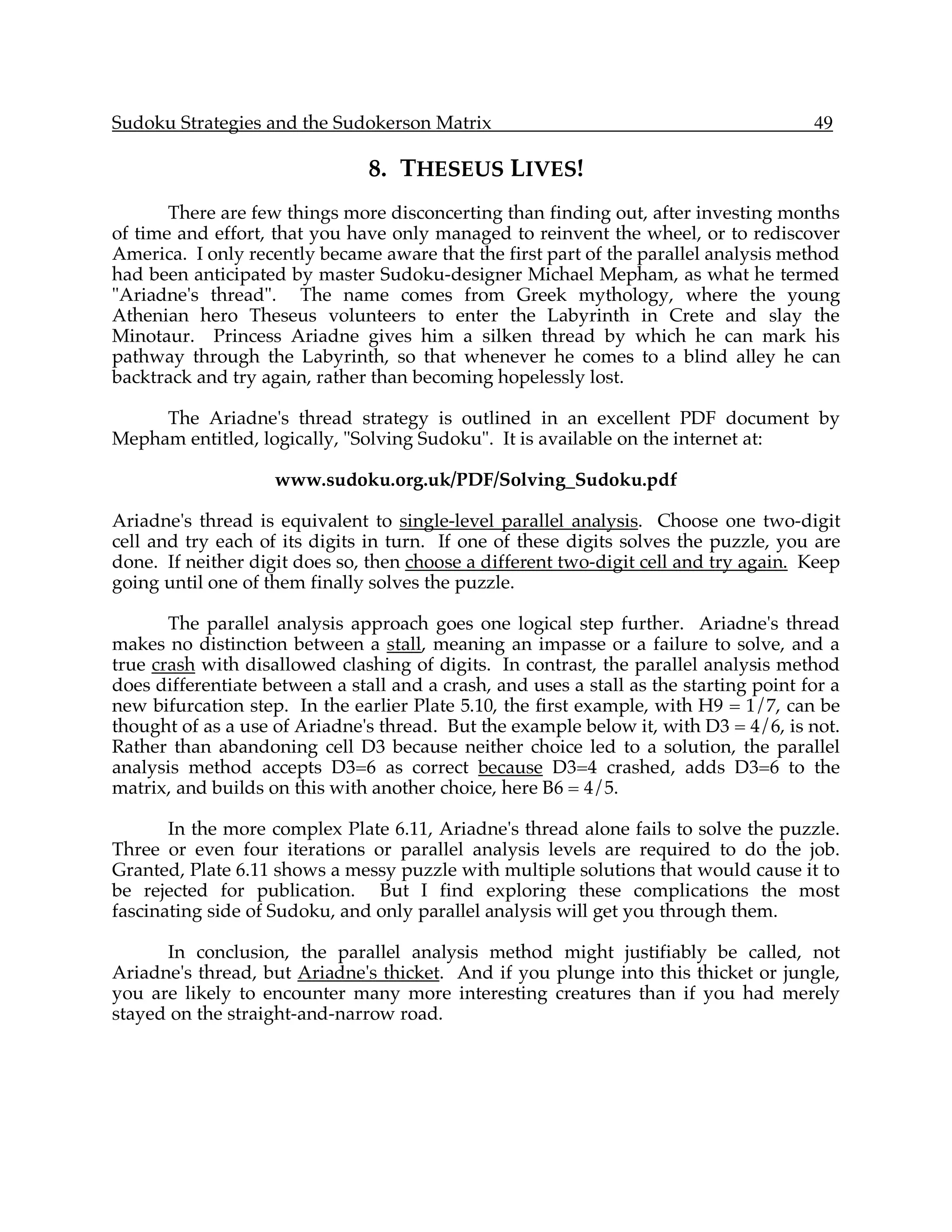 Sudoku Strategies and the Sudokerson Matrix                                             49

                                8. THESEUS LIVES!
       There are few things more disconcerting than finding out, after investing months
of time and effort, that you have only managed to reinvent the wheel, or to rediscover
America. I only recently became aware that the first part of the parallel analysis method
had been anticipated by master Sudoku-designer Michael Mepham, as what he termed
"Ariadne's thread". The name comes from Greek mythology, where the young
Athenian hero Theseus volunteers to enter the Labyrinth in Crete and slay the
Minotaur. Princess Ariadne gives him a silken thread by which he can mark his
pathway through the Labyrinth, so that whenever he comes to a blind alley he can
backtrack and try again, rather than becoming hopelessly lost.

     The Ariadne's thread strategy is outlined in an excellent PDF document by
Mepham entitled, logically, "Solving Sudoku". It is available on the internet at:

                    www.sudoku.org.uk/PDF/Solving_Sudoku.pdf

Ariadne's thread is equivalent to single-level parallel analysis. Choose one two-digit
cell and try each of its digits in turn. If one of these digits solves the puzzle, you are
done. If neither digit does so, then choose a different two-digit cell and try again. Keep
going until one of them finally solves the puzzle.

       The parallel analysis approach goes one logical step further. Ariadne's thread
makes no distinction between a stall, meaning an impasse or a failure to solve, and a
true crash with disallowed clashing of digits. In contrast, the parallel analysis method
does differentiate between a stall and a crash, and uses a stall as the starting point for a
new bifurcation step. In the earlier Plate 5.10, the first example, with H9 = 1/7, can be
thought of as a use of Ariadne's thread. But the example below it, with D3 = 4/6, is not.
Rather than abandoning cell D3 because neither choice led to a solution, the parallel
analysis method accepts D3=6 as correct because D3=4 crashed, adds D3=6 to the
matrix, and builds on this with another choice, here B6 = 4/5.

       In the more complex Plate 6.11, Ariadne's thread alone fails to solve the puzzle.
Three or even four iterations or parallel analysis levels are required to do the job.
Granted, Plate 6.11 shows a messy puzzle with multiple solutions that would cause it to
be rejected for publication. But I find exploring these complications the most
fascinating side of Sudoku, and only parallel analysis will get you through them.

      In conclusion, the parallel analysis method might justifiably be called, not
Ariadne's thread, but Ariadne's thicket. And if you plunge into this thicket or jungle,
you are likely to encounter many more interesting creatures than if you had merely
stayed on the straight-and-narrow road.
 