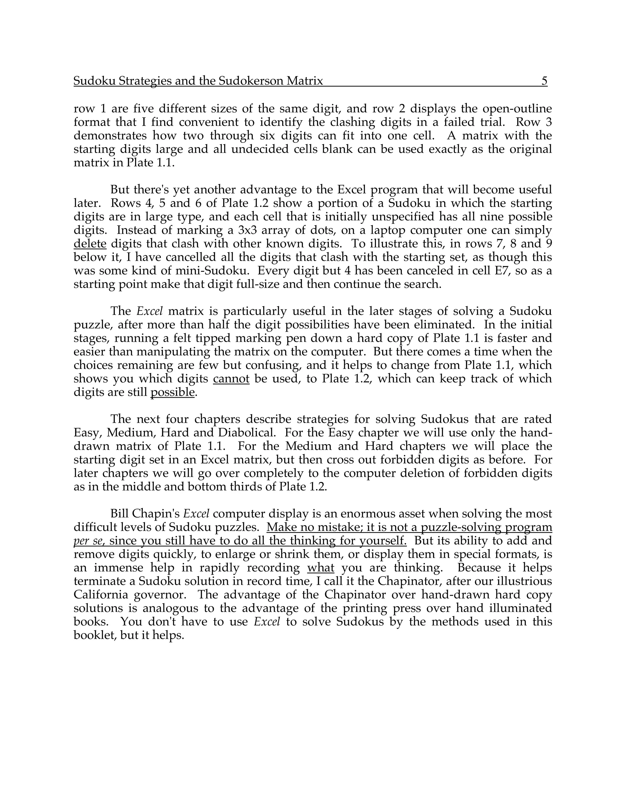 Sudoku Strategies and the Sudokerson Matrix                                              5

row 1 are five different sizes of the same digit, and row 2 displays the open-outline
format that I find convenient to identify the clashing digits in a failed trial. Row 3
demonstrates how two through six digits can fit into one cell. A matrix with the
starting digits large and all undecided cells blank can be used exactly as the original
matrix in Plate 1.1.

       But there's yet another advantage to the Excel program that will become useful
later. Rows 4, 5 and 6 of Plate 1.2 show a portion of a Sudoku in which the starting
digits are in large type, and each cell that is initially unspecified has all nine possible
digits. Instead of marking a 3x3 array of dots, on a laptop computer one can simply
delete digits that clash with other known digits. To illustrate this, in rows 7, 8 and 9
below it, I have cancelled all the digits that clash with the starting set, as though this
was some kind of mini-Sudoku. Every digit but 4 has been canceled in cell E7, so as a
starting point make that digit full-size and then continue the search.

       The Excel matrix is particularly useful in the later stages of solving a Sudoku
puzzle, after more than half the digit possibilities have been eliminated. In the initial
stages, running a felt tipped marking pen down a hard copy of Plate 1.1 is faster and
easier than manipulating the matrix on the computer. But there comes a time when the
choices remaining are few but confusing, and it helps to change from Plate 1.1, which
shows you which digits cannot be used, to Plate 1.2, which can keep track of which
digits are still possible.

        The next four chapters describe strategies for solving Sudokus that are rated
Easy, Medium, Hard and Diabolical. For the Easy chapter we will use only the hand-
drawn matrix of Plate 1.1. For the Medium and Hard chapters we will place the
starting digit set in an Excel matrix, but then cross out forbidden digits as before. For
later chapters we will go over completely to the computer deletion of forbidden digits
as in the middle and bottom thirds of Plate 1.2.

        Bill Chapin's Excel computer display is an enormous asset when solving the most
difficult levels of Sudoku puzzles. Make no mistake; it is not a puzzle-solving program
per se, since you still have to do all the thinking for yourself. But its ability to add and
remove digits quickly, to enlarge or shrink them, or display them in special formats, is
an immense help in rapidly recording what you are thinking. Because it helps
terminate a Sudoku solution in record time, I call it the Chapinator, after our illustrious
California governor. The advantage of the Chapinator over hand-drawn hard copy
solutions is analogous to the advantage of the printing press over hand illuminated
books. You don't have to use Excel to solve Sudokus by the methods used in this
booklet, but it helps.
 