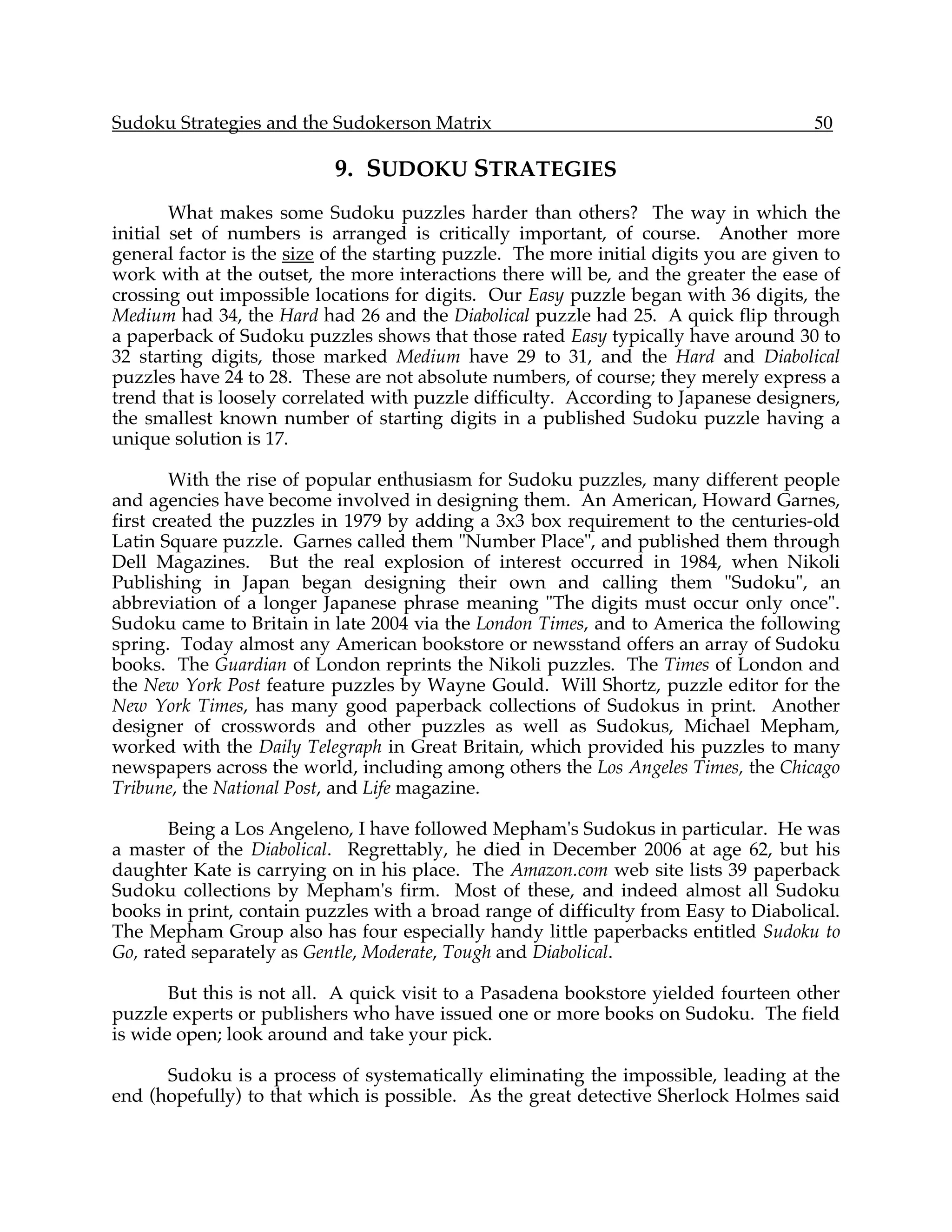 Sudoku Strategies and the Sudokerson Matrix                                            50

                           9. SUDOKU STRATEGIES
        What makes some Sudoku puzzles harder than others? The way in which the
initial set of numbers is arranged is critically important, of course. Another more
general factor is the size of the starting puzzle. The more initial digits you are given to
work with at the outset, the more interactions there will be, and the greater the ease of
crossing out impossible locations for digits. Our Easy puzzle began with 36 digits, the
Medium had 34, the Hard had 26 and the Diabolical puzzle had 25. A quick flip through
a paperback of Sudoku puzzles shows that those rated Easy typically have around 30 to
32 starting digits, those marked Medium have 29 to 31, and the Hard and Diabolical
puzzles have 24 to 28. These are not absolute numbers, of course; they merely express a
trend that is loosely correlated with puzzle difficulty. According to Japanese designers,
the smallest known number of starting digits in a published Sudoku puzzle having a
unique solution is 17.

        With the rise of popular enthusiasm for Sudoku puzzles, many different people
and agencies have become involved in designing them. An American, Howard Garnes,
first created the puzzles in 1979 by adding a 3x3 box requirement to the centuries-old
Latin Square puzzle. Garnes called them "Number Place", and published them through
Dell Magazines. But the real explosion of interest occurred in 1984, when Nikoli
Publishing in Japan began designing their own and calling them "Sudoku", an
abbreviation of a longer Japanese phrase meaning "The digits must occur only once".
Sudoku came to Britain in late 2004 via the London Times, and to America the following
spring. Today almost any American bookstore or newsstand offers an array of Sudoku
books. The Guardian of London reprints the Nikoli puzzles. The Times of London and
the New York Post feature puzzles by Wayne Gould. Will Shortz, puzzle editor for the
New York Times, has many good paperback collections of Sudokus in print. Another
designer of crosswords and other puzzles as well as Sudokus, Michael Mepham,
worked with the Daily Telegraph in Great Britain, which provided his puzzles to many
newspapers across the world, including among others the Los Angeles Times, the Chicago
Tribune, the National Post, and Life magazine.

       Being a Los Angeleno, I have followed Mepham's Sudokus in particular. He was
a master of the Diabolical. Regrettably, he died in December 2006 at age 62, but his
daughter Kate is carrying on in his place. The Amazon.com web site lists 39 paperback
Sudoku collections by Mepham's firm. Most of these, and indeed almost all Sudoku
books in print, contain puzzles with a broad range of difficulty from Easy to Diabolical.
The Mepham Group also has four especially handy little paperbacks entitled Sudoku to
Go, rated separately as Gentle, Moderate, Tough and Diabolical.

       But this is not all. A quick visit to a Pasadena bookstore yielded fourteen other
puzzle experts or publishers who have issued one or more books on Sudoku. The field
is wide open; look around and take your pick.

      Sudoku is a process of systematically eliminating the impossible, leading at the
end (hopefully) to that which is possible. As the great detective Sherlock Holmes said
 