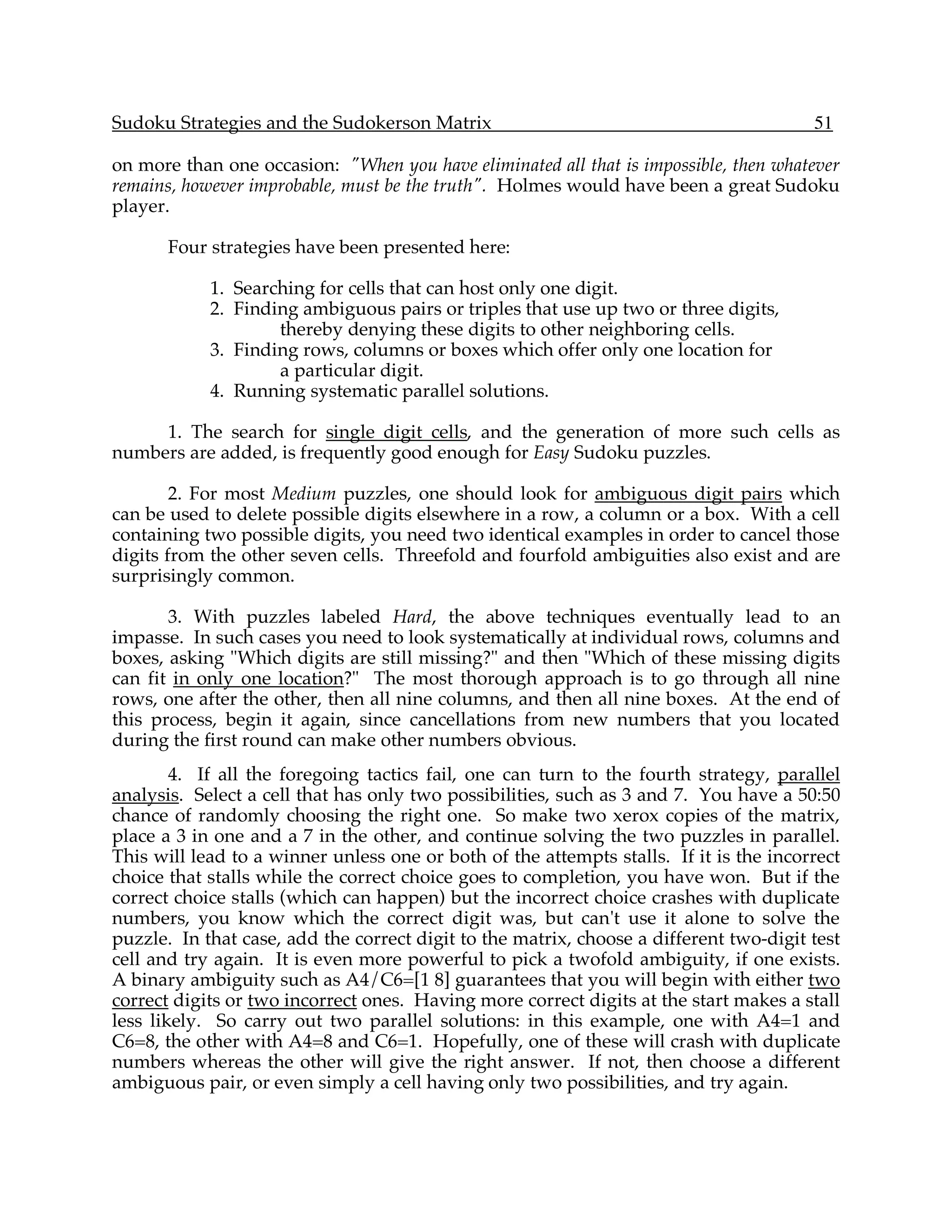 Sudoku Strategies and the Sudokerson Matrix                                             51

on more than one occasion: "When you have eliminated all that is impossible, then whatever
remains, however improbable, must be the truth". Holmes would have been a great Sudoku
player.

       Four strategies have been presented here:

            1. Searching for cells that can host only one digit.
            2. Finding ambiguous pairs or triples that use up two or three digits,
                    thereby denying these digits to other neighboring cells.
            3. Finding rows, columns or boxes which offer only one location for
                    a particular digit.
            4. Running systematic parallel solutions.

     1. The search for single digit cells, and the generation of more such cells as
numbers are added, is frequently good enough for Easy Sudoku puzzles.

        2. For most Medium puzzles, one should look for ambiguous digit pairs which
can be used to delete possible digits elsewhere in a row, a column or a box. With a cell
containing two possible digits, you need two identical examples in order to cancel those
digits from the other seven cells. Threefold and fourfold ambiguities also exist and are
surprisingly common.

       3. With puzzles labeled Hard, the above techniques eventually lead to an
impasse. In such cases you need to look systematically at individual rows, columns and
boxes, asking "Which digits are still missing?" and then "Which of these missing digits
can fit in only one location?" The most thorough approach is to go through all nine
rows, one after the other, then all nine columns, and then all nine boxes. At the end of
this process, begin it again, since cancellations from new numbers that you located
during the first round can make other numbers obvious.
        4. If all the foregoing tactics fail, one can turn to the fourth strategy, parallel
analysis. Select a cell that has only two possibilities, such as 3 and 7. You have a 50:50
chance of randomly choosing the right one. So make two xerox copies of the matrix,
place a 3 in one and a 7 in the other, and continue solving the two puzzles in parallel.
This will lead to a winner unless one or both of the attempts stalls. If it is the incorrect
choice that stalls while the correct choice goes to completion, you have won. But if the
correct choice stalls (which can happen) but the incorrect choice crashes with duplicate
numbers, you know which the correct digit was, but can't use it alone to solve the
puzzle. In that case, add the correct digit to the matrix, choose a different two-digit test
cell and try again. It is even more powerful to pick a twofold ambiguity, if one exists.
A binary ambiguity such as A4/C6=[1 8] guarantees that you will begin with either two
correct digits or two incorrect ones. Having more correct digits at the start makes a stall
less likely. So carry out two parallel solutions: in this example, one with A4=1 and
C6=8, the other with A4=8 and C6=1. Hopefully, one of these will crash with duplicate
numbers whereas the other will give the right answer. If not, then choose a different
ambiguous pair, or even simply a cell having only two possibilities, and try again.
 