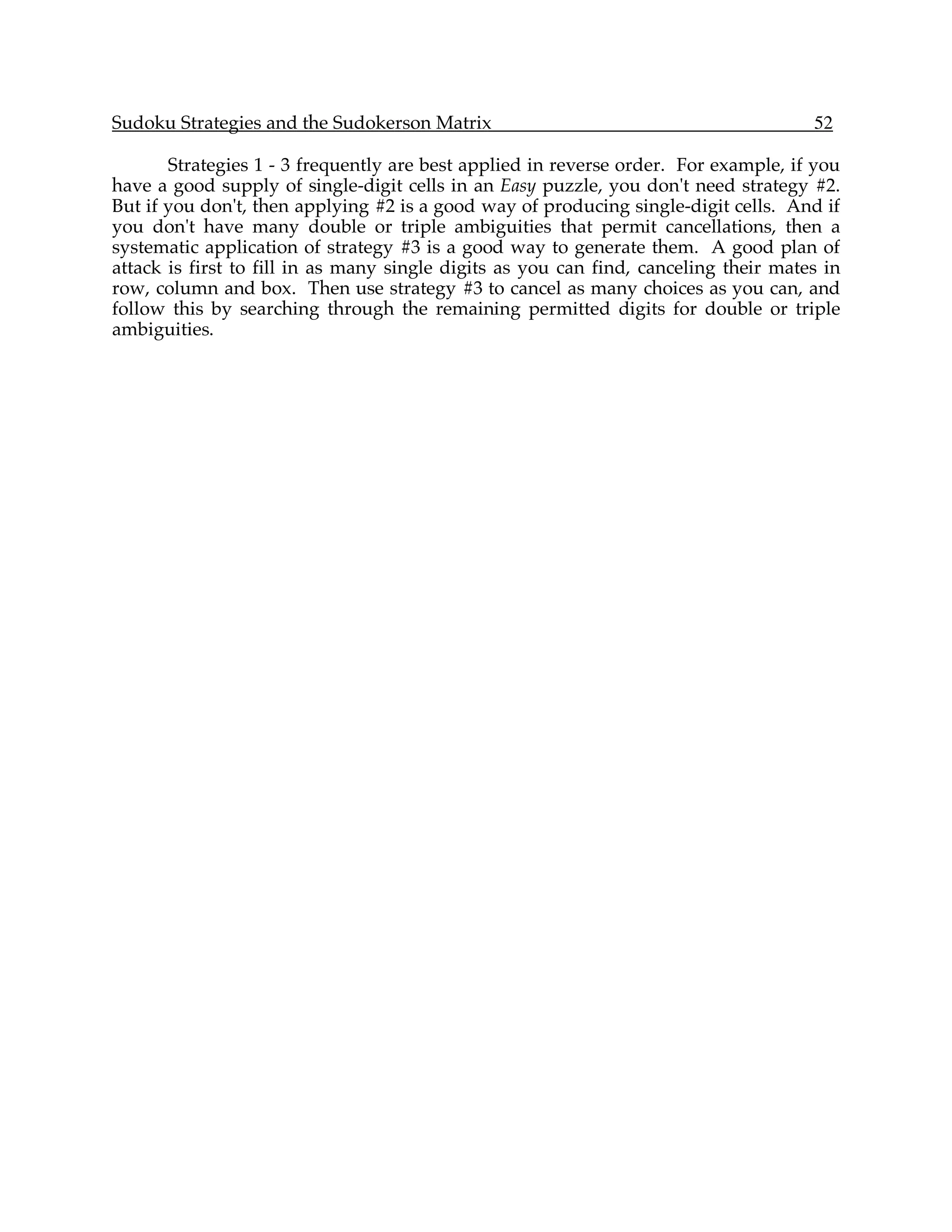 Sudoku Strategies and the Sudokerson Matrix                                           52

       Strategies 1 - 3 frequently are best applied in reverse order. For example, if you
have a good supply of single-digit cells in an Easy puzzle, you don't need strategy #2.
But if you don't, then applying #2 is a good way of producing single-digit cells. And if
you don't have many double or triple ambiguities that permit cancellations, then a
systematic application of strategy #3 is a good way to generate them. A good plan of
attack is first to fill in as many single digits as you can find, canceling their mates in
row, column and box. Then use strategy #3 to cancel as many choices as you can, and
follow this by searching through the remaining permitted digits for double or triple
ambiguities.
 