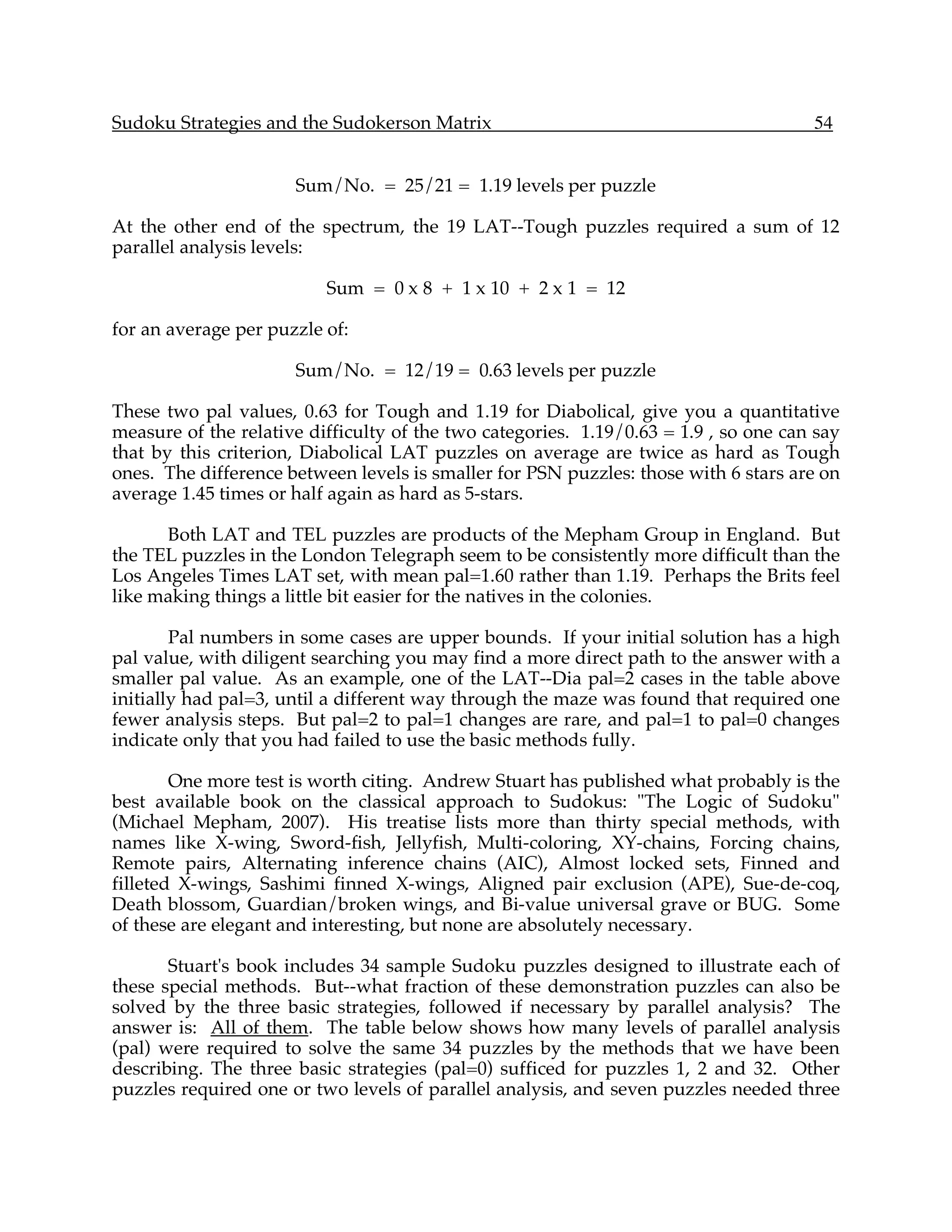 Sudoku Strategies and the Sudokerson Matrix                                           54


                      Sum/No. = 25/21 = 1.19 levels per puzzle

At the other end of the spectrum, the 19 LAT--Tough puzzles required a sum of 12
parallel analysis levels:

                          Sum = 0 x 8 + 1 x 10 + 2 x 1 = 12

for an average per puzzle of:

                      Sum/No. = 12/19 = 0.63 levels per puzzle

These two pal values, 0.63 for Tough and 1.19 for Diabolical, give you a quantitative
measure of the relative difficulty of the two categories. 1.19/0.63 = 1.9 , so one can say
that by this criterion, Diabolical LAT puzzles on average are twice as hard as Tough
ones. The difference between levels is smaller for PSN puzzles: those with 6 stars are on
average 1.45 times or half again as hard as 5-stars.

      Both LAT and TEL puzzles are products of the Mepham Group in England. But
the TEL puzzles in the London Telegraph seem to be consistently more difficult than the
Los Angeles Times LAT set, with mean pal=1.60 rather than 1.19. Perhaps the Brits feel
like making things a little bit easier for the natives in the colonies.

        Pal numbers in some cases are upper bounds. If your initial solution has a high
pal value, with diligent searching you may find a more direct path to the answer with a
smaller pal value. As an example, one of the LAT--Dia pal=2 cases in the table above
initially had pal=3, until a different way through the maze was found that required one
fewer analysis steps. But pal=2 to pal=1 changes are rare, and pal=1 to pal=0 changes
indicate only that you had failed to use the basic methods fully.

        One more test is worth citing. Andrew Stuart has published what probably is the
best available book on the classical approach to Sudokus: "The Logic of Sudoku"
(Michael Mepham, 2007). His treatise lists more than thirty special methods, with
names like X-wing, Sword-fish, Jellyfish, Multi-coloring, XY-chains, Forcing chains,
Remote pairs, Alternating inference chains (AIC), Almost locked sets, Finned and
filleted X-wings, Sashimi finned X-wings, Aligned pair exclusion (APE), Sue-de-coq,
Death blossom, Guardian/broken wings, and Bi-value universal grave or BUG. Some
of these are elegant and interesting, but none are absolutely necessary.

       Stuart's book includes 34 sample Sudoku puzzles designed to illustrate each of
these special methods. But--what fraction of these demonstration puzzles can also be
solved by the three basic strategies, followed if necessary by parallel analysis? The
answer is: All of them. The table below shows how many levels of parallel analysis
(pal) were required to solve the same 34 puzzles by the methods that we have been
describing. The three basic strategies (pal=0) sufficed for puzzles 1, 2 and 32. Other
puzzles required one or two levels of parallel analysis, and seven puzzles needed three
 